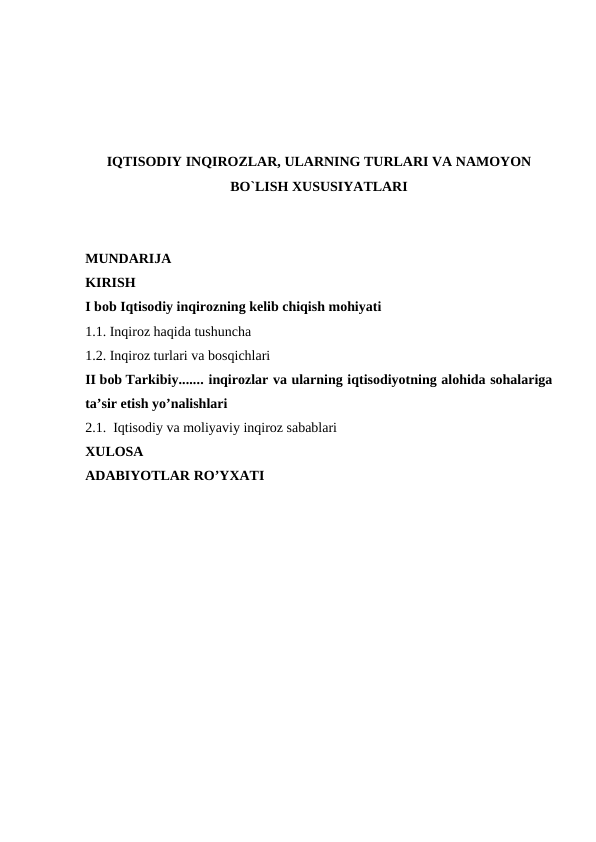 IQTISODIY INQIROZLAR, ULARNING TURLARI VA NAMOYON
BO`LISH XUSUSIYATLARI
MUNDARIJA
KIRISH
I bob Iqtisodiy inqirozning kelib chiqish mohiyati
1.1. Inqiroz haqida tushuncha 
1.2. Inqiroz turlari va bosqichlari
II bob Tarkibiy....... inqirozlar va ularning iqtisodiyotning alohida sohalariga
ta’sir etish yo’nalishlari
2.1.  Iqtisodiy va moliyaviy inqiroz sabablari
XULOSA
ADABIYOTLAR RO’YXATI
