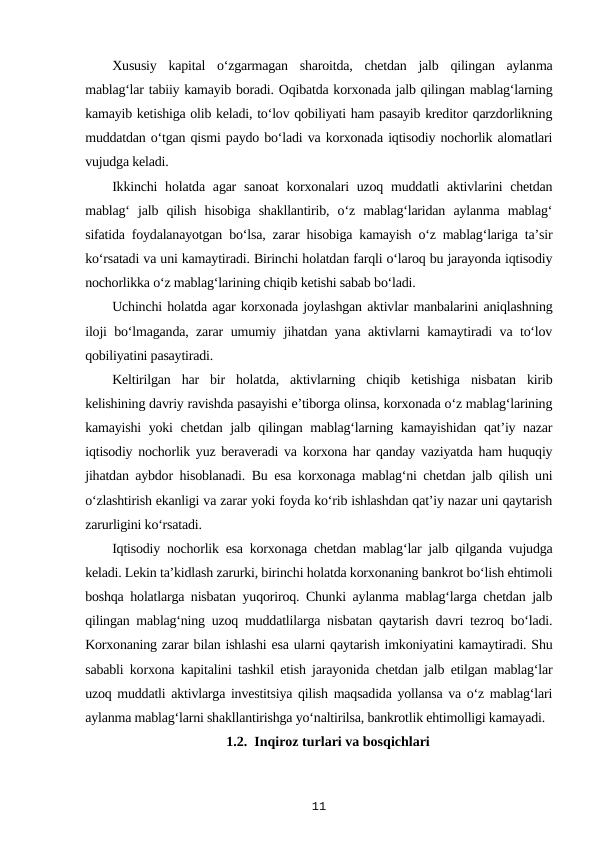 Xususiy  kapital  o‘zgarmagan  sharoitda,  chetdan  jalb  qilingan  aylanma
mablag‘lar tabiiy kamayib boradi. Oqibatda korxonada jalb qilingan mablag‘larning
kamayib ketishiga olib keladi, to‘lov qobiliyati ham pasayib kreditor qarzdorlikning
muddatdan o‘tgan qismi paydo bo‘ladi va korxonada iqtisodiy nochorlik alomatlari
vujudga keladi.
Ikkinchi  holatda  agar  sanoat  korxonalari  uzoq muddatli  aktivlarini  chetdan
mablag‘  jalb  qilish  hisobiga  shakllantirib,  o‘z  mablag‘laridan  aylanma  mablag‘
sifatida foydalanayotgan bo‘lsa, zarar hisobiga kamayish o‘z mablag‘lariga ta’sir
ko‘rsatadi va uni kamaytiradi. Birinchi holatdan farqli o‘laroq bu jarayonda iqtisodiy
nochorlikka o‘z mablag‘larining chiqib ketishi sabab bo‘ladi.
Uchinchi holatda agar korxonada joylashgan aktivlar manbalarini aniqlashning
iloji bo‘lmaganda, zarar umumiy jihatdan yana aktivlarni kamaytiradi va to‘lov
qobiliyatini pasaytiradi. 
Keltirilgan  har  bir  holatda,  aktivlarning  chiqib  ketishiga  nisbatan  kirib
kelishining davriy ravishda pasayishi e’tiborga olinsa, korxonada o‘z mablag‘larining
kamayishi yoki chetdan jalb qilingan mablag‘larning kamayishidan qat’iy nazar
iqtisodiy nochorlik yuz beraveradi va korxona har qanday vaziyatda ham huquqiy
jihatdan aybdor hisoblanadi. Bu esa korxonaga mablag‘ni chetdan jalb qilish uni
o‘zlashtirish ekanligi va zarar yoki foyda ko‘rib ishlashdan qat’iy nazar uni qaytarish
zarurligini ko‘rsatadi. 
Iqtisodiy nochorlik esa korxonaga chetdan mablag‘lar jalb qilganda vujudga
keladi. Lekin ta’kidlash zarurki, birinchi holatda korxonaning bankrot bo‘lish ehtimoli
boshqa holatlarga nisbatan yuqoriroq. Chunki aylanma mablag‘larga chetdan jalb
qilingan mablag‘ning uzoq muddatlilarga nisbatan qaytarish davri tezroq bo‘ladi.
Korxonaning zarar bilan ishlashi esa ularni qaytarish imkoniyatini kamaytiradi. Shu
sababli korxona kapitalini tashkil etish jarayonida chetdan jalb etilgan mablag‘lar
uzoq muddatli aktivlarga investitsiya qilish maqsadida yollansa va o‘z mablag‘lari
aylanma mablag‘larni shakllantirishga yo‘naltirilsa, bankrotlik ehtimolligi kamayadi. 
1.2.  Inqiroz turlari va bosqichlari
11
