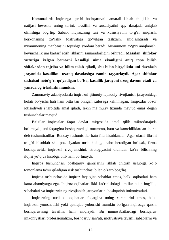 Korxonalarda  inqirozga  qarshi  boshqaruvni  samarali  ishlab  chiqilishi  va
natijasi  bevosita  uning  turini,  tavsifini  va  xususiyatini  qay  darajada  aniqlab
olinishiga  bog‘liq.  Sababi  inqirozning  turi  va  xususiyatini  to‘g‘ri  aniqlash,
korxonaning  xo‘jalik  foaliyatiga  qo‘yilgan  tashxisni  aniqlashtiradi  va
muammoning manbaasini topishga yordam beradi. Muammoni to‘g‘ri aniqlanishi
keyinchalik uni bartarf etish ishlarini samaradorligini oshiradi. Masalan, shifokor
xuzuriga  kelgan  bemorni  kasalligi  nima  ekanligini  aniq  topa  bilish
shifokordan tajriba va bilim talab qiladi, shu bilan birgalikda uni davolash
jrayonida  kasallikni  tezroq  davolashga  zamin  tayyorlaydi.  Agar  shifokor
tashxisni noto‘g‘ri qo‘yadigan bo‘lsa, kasallik jarayoni uzoq davom etadi va
yanada og‘irlashishi mumkin. 
Zamonaviy adabiyotlarda inqirozni ijtimoiy-iqtisodiy rivojlanish jarayonidagi
holati bo‘yicha hali ham bitta tan olingan xulosaga kelinmagan. Iniqrozlar bozor
iqtisodiyoti sharoitida amal qiladi, lekin ma’muriy tizimda mavjud emas degan
tushunchalar mavjud 
Ba’zilar  inqirozlar  faqat  davlat  miqyosida  amal  qilib  mikrodarajada
bo‘lmaydi, uni faqatgina boshqaruvdagi muammo, hato va kamchiliklardan iborat
deb tushuntiradilar. Bunday tushunishlar hato fikr hisoblanadi. Agar ularni fikrini
to‘g‘ri  hisoblab shu pozitsiyadan turib holatga baho beradigan bo‘lsak,  firma
boshqaruvida  inqirozni  rivojlanishini,  strategiyasini  oldindan  ko‘ra  bilishning
ilojisi yo‘q va hisobga olib ham bo‘lmaydi.
Inqiroz  tushunchasi  boshqaruv  qarorlarini  ishlab  chiqish  uslubiga  ko‘p
tomonlama ta’sir qiladigan risk tushunchasi bilan o‘zaro bog‘liq.
Inqiroz tushunchasida inqiroz faqatgina sabablar emas, balki oqibatlari ham
katta ahamiyatga ega. Inqiroz oqibatlari ikki ko‘rinishdagi omillar bilan bog‘liq:
sababalari va inqiroznining rivojlanish jarayonlarini boshqarish imkoniyatlari.
Inqirozning  turli  xil  oqibatlari  faqatgina  uning  xarakterini  emas,  balki
inqirozni yumshatishi yoki qattiqlab yuborishi mumkin bo‘lgan inqirozga qarshi
boshqaruvning  tavsifini  ham  aniqlaydi.  Bu  munosabatlardagi  boshqaruv
imkoniyatlari professionalizm, boshqaruv san’ati, motivatsiya tavsifi, sabablarni va
12
