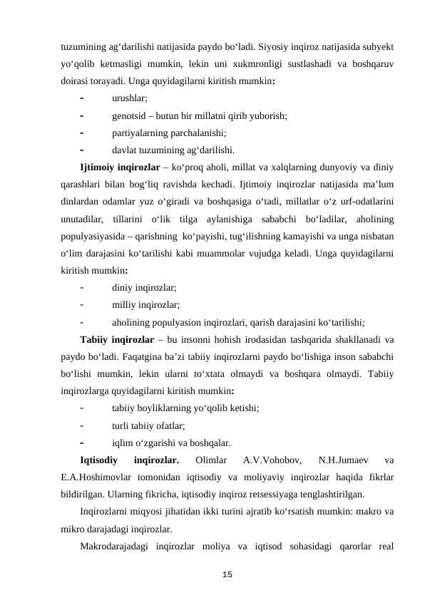 tuzumining ag‘darilishi natijasida paydo bo‘ladi. Siyosiy inqiroz natijasida subyekt
yo‘qolib  ketmasligi  mumkin,  lekin  uni  xukmronligi  sustlashadi  va  boshqaruv
doirasi torayadi. Unga quyidagilarni kiritish mumkin:

urushlar;

genotsid – butun bir millatni qirib yuborish;

partiyalarning parchalanishi;

davlat tuzumining ag‘darilishi.
Ijtimoiy inqirozlar – ko‘proq aholi, millat va xalqlarning dunyoviy va diniy
qarashlari bilan bog‘liq ravishda kechadi. Ijtimoiy inqirozlar natijasida ma’lum
dinlardan odamlar yuz o‘giradi va boshqasiga o‘tadi, millatlar o‘z urf-odatlarini
unutadilar,  tillarini  o‘lik  tilga  aylanishiga  sababchi  bo‘ladilar,  aholining
populyasiyasida – qarishning  ko‘payishi, tug‘ilishning kamayishi va unga nisbatan
o‘lim darajasini ko‘tarilishi kabi muammolar vujudga keladi. Unga quyidagilarni
kiritish mumkin:

diniy inqirozlar;

milliy inqirozlar;

aholining populyasion inqirozlari, qarish darajasini ko‘tarilishi;
Tabiiy inqirozlar – bu insonni hohish irodasidan tashqarida shakllanadi va
paydo bo‘ladi. Faqatgina ba’zi tabiiy inqirozlarni paydo bo‘lishiga inson sababchi
bo‘lishi  mumkin,  lekin  ularni  to‘xtata  olmaydi  va  boshqara  olmaydi.  Tabiiy
inqirozlarga quyidagilarni kiritish mumkin:

tabiiy boyliklarning yo‘qolib ketishi;

turli tabiiy ofatlar;

iqlim o‘zgarishi va boshqalar.
Iqtisodiy  inqirozlar. 
Olimlar  A.V.Vohobov,  N.H.Jumaev  va
E.A.Hoshimovlar  tomonidan  iqtisodiy  va  moliyaviy  inqirozlar  haqida  fikrlar
bildirilgan. Ularning fikricha, iqtisodiy inqiroz retsessiyaga tenglashtirilgan.  
Inqirozlarni miqyosi jihatidan ikki turini ajratib ko‘rsatish mumkin: makro va
mikro darajadagi inqirozlar. 
Makrodarajadagi  inqirozlar  moliya  va  iqtisod  sohasidagi  qarorlar  real
15
