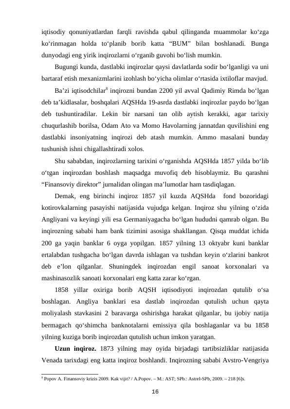 iqtisodiy qonuniyatlardan farqli  ravishda qabul  qilinganda muammolar  ko‘zga
ko‘rinmagan  holda  to‘planib  borib  katta  “BUM”  bilan  boshlanadi.  Bunga
dunyodagi eng yirik inqirozlarni o‘rganib guvohi bo‘lish mumkin.
Bugungi kunda, dastlabki inqirozlar qaysi davlatlarda sodir bo‘lganligi va uni
bartaraf etish mexanizmlarini izohlash bo‘yicha olimlar o‘rtasida ixtiloflar mavjud.
Ba’zi iqtisodchilar8 inqirozni bundan 2200 yil avval Qadimiy Rimda bo‘lgan
deb ta’kidlasalar, boshqalari AQSHda 19-asrda dastlabki inqirozlar paydo bo‘lgan
deb  tushuntiradilar.  Lekin  bir  narsani  tan  olib  aytish  kerakki,  agar  tarixiy
chuqurlashib borilsa, Odam Ato va Momo Havolarning jannatdan quvilishini eng
dastlabki  insoniyatning  inqirozi  deb  atash  mumkin.  Ammo  masalani  bunday
tushunish ishni chigallashtiradi xolos. 
Shu sababdan, inqirozlarning tarixini o‘rganishda AQSHda 1857 yilda bo‘lib
o‘tgan  inqirozdan  boshlash  maqsadga  muvofiq  deb  hisoblaymiz.  Bu  qarashni
“Finansoviy direktor” jurnalidan olingan ma’lumotlar ham tasdiqlagan.
Demak,  eng  birinchi  inqiroz  1857  yil  kuzda  AQSHda   fond  bozoridagi
kotirovkalarning pasayishi natijasida vujudga kelgan. Inqiroz shu yilning o‘zida
Angliyani va keyingi yili esa Germaniyagacha bo‘lgan hududni qamrab olgan. Bu
inqirozning sababi ham bank tizimini asosiga shakllangan. Qisqa muddat ichida
200 ga yaqin banklar 6 oyga yopilgan. 1857 yilning 13 oktyabr kuni banklar
ertalabdan tushgacha bo‘lgan davrda ishlagan va tushdan keyin o‘zlarini bankrot
deb  e’lon  qilganlar.  Shuningdek  inqirozdan  engil  sanoat  korxonalari  va
mashinasozlik sanoati korxonalari eng katta zarar ko‘rgan.
1858  yillar  oxiriga  borib  AQSH  iqtisodiyoti  inqirozdan  qutulib  o‘sa
boshlagan.  Angliya  banklari  esa  dastlab  inqirozdan  qutulish  uchun  qayta
moliyalash stavkasini 2 baravarga oshirishga harakat qilganlar, bu ijobiy natija
bermagach  qo‘shimcha  banknotalarni  emissiya  qila  boshlaganlar  va  bu  1858
yilning kuziga borib inqirozdan qutulish uchun imkon yaratgan.
Uzun inqiroz. 1873 yilning may oyida birjadagi tartibsizliklar natijasida
Venada tarixdagi eng katta inqiroz boshlandi. Inqirozning sababi Avstro-Vengriya
8 Popov A. Finansoviy krizis 2009. Kak vijit? / A.Popov. – M.: AST; SPb.: Astrel-SPb, 2009. – 218 [6]s.
16
