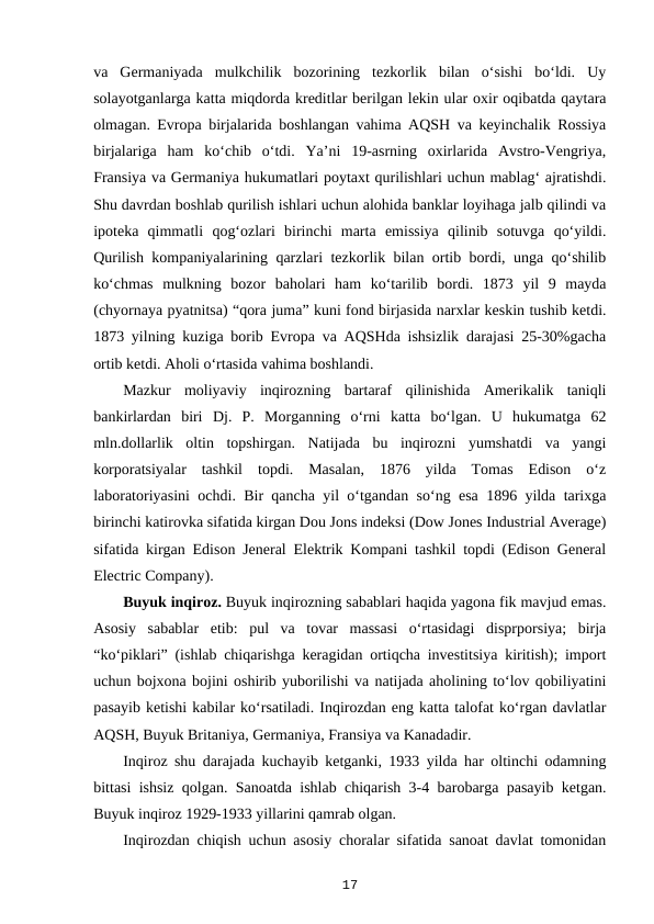 va  Germaniyada  mulkchilik  bozorining  tezkorlik  bilan  o‘sishi  bo‘ldi.  Uy
solayotganlarga katta miqdorda kreditlar berilgan lekin ular oxir oqibatda qaytara
olmagan. Evropa birjalarida boshlangan vahima AQSH va keyinchalik Rossiya
birjalariga  ham  ko‘chib  o‘tdi.  Ya’ni  19-asrning  oxirlarida  Avstro-Vengriya,
Fransiya va Germaniya hukumatlari poytaxt qurilishlari uchun mablag‘ ajratishdi.
Shu davrdan boshlab qurilish ishlari uchun alohida banklar loyihaga jalb qilindi va
ipoteka  qimmatli  qog‘ozlari  birinchi  marta  emissiya  qilinib  sotuvga  qo‘yildi.
Qurilish kompaniyalarining qarzlari tezkorlik bilan ortib bordi, unga qo‘shilib
ko‘chmas  mulkning  bozor  baholari  ham  ko‘tarilib  bordi.  1873  yil  9  mayda
(chyornaya pyatnitsa) “qora juma” kuni fond birjasida narxlar keskin tushib ketdi.
1873 yilning kuziga borib Evropa va AQSHda ishsizlik darajasi 25-30%gacha
ortib ketdi. Aholi o‘rtasida vahima boshlandi.
Mazkur  moliyaviy  inqirozning  bartaraf  qilinishida  Amerikalik  taniqli
bankirlardan  biri  Dj.  P.  Morganning  o‘rni  katta  bo‘lgan.  U  hukumatga  62
mln.dollarlik  oltin  topshirgan.  Natijada  bu  inqirozni  yumshatdi  va  yangi
korporatsiyalar  tashkil  topdi.  Masalan,  1876  yilda  Tomas  Edison  o‘z
laboratoriyasini ochdi. Bir qancha yil o‘tgandan so‘ng esa 1896 yilda tarixga
birinchi katirovka sifatida kirgan Dou Jons indeksi (Dow Jones Industrial Average)
sifatida kirgan Edison Jeneral Elektrik Kompani tashkil topdi (Edison General
Electric Company).
Buyuk inqiroz. Buyuk inqirozning sabablari haqida yagona fik mavjud emas.
Asosiy  sabablar  etib:  pul  va  tovar  massasi  o‘rtasidagi  disprporsiya;  birja
“ko‘piklari” (ishlab chiqarishga keragidan ortiqcha investitsiya kiritish); import
uchun bojxona bojini oshirib yuborilishi va natijada aholining to‘lov qobiliyatini
pasayib ketishi kabilar ko‘rsatiladi. Inqirozdan eng katta talofat ko‘rgan davlatlar
AQSH, Buyuk Britaniya, Germaniya, Fransiya va Kanadadir. 
Inqiroz shu darajada kuchayib ketganki, 1933 yilda har oltinchi odamning
bittasi ishsiz qolgan. Sanoatda ishlab chiqarish 3-4 barobarga pasayib ketgan.
Buyuk inqiroz 1929-1933 yillarini qamrab olgan.
Inqirozdan chiqish uchun asosiy choralar sifatida sanoat davlat tomonidan
17
