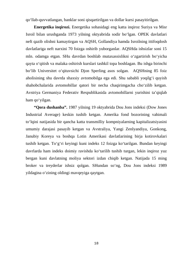 qo‘llab-quvvatlangan, banklar soni qisqartirilgan va dollar kursi pasayitirilgan.
Energetika inqirozi. Energetika sohasidagi eng katta inqiroz Suriya va Misr
Isroil bilan urushganda 1973 yilning oktyabrida sodir bo‘lgan. OPEK davlatlari
neft qazib olishni kamaytirgan va AQSH, Gollandiya hamda Isroilning ittifoqdosh
davlatlariga neft narxini 70 foizga oshirib yuborganlar. AQSHda ishsizlar soni 15
mln. odamga etgan. SHu davrdan boshlab mutaxassislikni o‘zgartirish bo‘yicha
qayta o‘qitish va malaka oshirish kurslari tashkil topa boshlagan. Bu ishga birinchi
bo‘lib Universitet o‘qituvsichi Djon Sperling asos solgan.  AQSHning 85 foiz
aholisining shu davrda shaxsiy avtomobilga ega edi. Shu sababli yoqilg‘i quyish
shahobchalarida avtomobillar qatori bir necha chaqirimgacha cho‘zilib ketgan.
Avstriya Germaniya Federativ Respublikasida avtomobillarni yurishini ta’qiqlab
ham qo‘yilgan.
“Qora dushanba”. 1987 yilning 19 oktyabrida Dou Jons indeksi (Dow Jones
Industrial  Average)  keskin  tushib  ketgan.  Amerika  fond  bozorining  vahimali
to‘lqini natijasida bir qancha katta transmilliy kompniyalarning kapitalizatsiyasini
umumiy darajasi pasayib ketgan va Avstraliya, Yangi Zenlyandiya, Gonkong,
Janubiy  Koreya  va  boshqa  Lotin  Amerikasi  davlatlarining  birja  kotirovkalari
tushib ketgan. To‘g‘ri keyingi kuni indeks 12 foizga ko‘tarilgan. Bundan keyingi
davrlarda ham indeks doimiy ravishda ko‘tarilib tushib turgan, lekin inqiroz yuz
bergan kuni davlatning moliya sektori izdan chiqib ketgan. Natijada 15 ming
broker  va  treyderlar  ishsiz  qolgan.  SHundan  so‘ng,  Dou  Jons  indeksi  1989
yildagina o‘zining oldingi mavqeyiga qaytgan.
18
