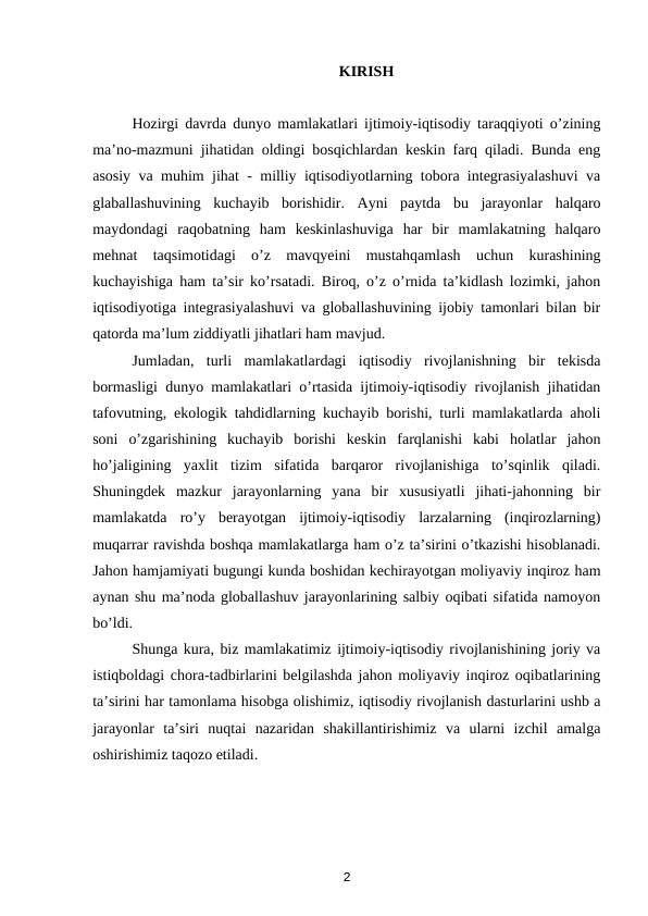 KIRISH
Hozirgi davrda dunyo mamlakatlari ijtimoiy-iqtisodiy taraqqiyoti o’zining
ma’no-mazmuni jihatidan oldingi bosqichlardan keskin farq qiladi. Bunda eng
asosiy va muhim jihat - milliy iqtisodiyotlarning tobora integrasiyalashuvi va
glaballashuvining  kuchayib  borishidir.  Ayni  paytda  bu  jarayonlar  halqaro
maydondagi  raqobatning  ham  keskinlashuviga  har  bir  mamlakatning  halqaro
mehnat  taqsimotidagi  o’z  mavqyeini  mustahqamlash  uchun  kurashining
kuchayishiga ham ta’sir ko’rsatadi. Biroq, o’z o’rnida ta’kidlash lozimki, jahon
iqtisodiyotiga integrasiyalashuvi va globallashuvining ijobiy tamonlari bilan bir
qatorda ma’lum ziddiyatli jihatlari ham mavjud. 
Jumladan,  turli  mamlakatlardagi  iqtisodiy  rivojlanishning  bir  tekisda
bormasligi dunyo mamlakatlari o’rtasida ijtimoiy-iqtisodiy rivojlanish jihatidan
tafovutning, ekologik tahdidlarning kuchayib borishi, turli mamlakatlarda aholi
soni  o’zgarishining  kuchayib  borishi  keskin  farqlanishi  kabi  holatlar  jahon
ho’jaligining  yaxlit  tizim  sifatida  barqaror  rivojlanishiga  to’sqinlik  qiladi.
Shuningdek  mazkur  jarayonlarning  yana  bir  xususiyatli  jihati-jahonning  bir
mamlakatda  ro’y  berayotgan  ijtimoiy-iqtisodiy  larzalarning  (inqirozlarning)
muqarrar ravishda boshqa mamlakatlarga ham o’z ta’sirini o’tkazishi hisoblanadi.
Jahon hamjamiyati bugungi kunda boshidan kechirayotgan moliyaviy inqiroz ham
aynan shu ma’noda globallashuv jarayonlarining salbiy oqibati sifatida namoyon
bo’ldi.
Shunga kura, biz mamlakatimiz ijtimoiy-iqtisodiy rivojlanishining joriy va
istiqboldagi chora-tadbirlarini belgilashda jahon moliyaviy inqiroz oqibatlarining
ta’sirini har tamonlama hisobga olishimiz, iqtisodiy rivojlanish dasturlarini ushb a
jarayonlar  ta’siri  nuqtai  nazaridan  shakillantirishimiz  va  ularni  izchil  amalga
oshirishimiz taqozo etiladi. 
2
