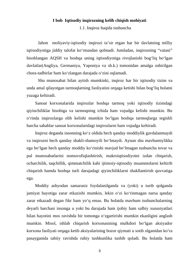 I bob  Iqtisodiy inqirozning kelib chiqish mohiyati
1.1. Inqiroz haqida tushuncha 
Jahon  moliyaviy-iqtisodiy inqirozi ta’sir etgan har bir davlatning milliy
iqtisodiyotiga jiddiy talofat ko‘rmasdan qolmadi. Jumladan, inqirozning “vatani”
hisoblangan AQSH va boshqa uning iqtisodiyotiga rivojlanishi bog‘liq bo‘lgan
davlatlar(Angliya, Germaniya, Yaponiya va sh.k.) tomonidan amalga oshirilgan
chora-tadbirlar ham ko‘zlangan darajada o‘zini oqlamadi. 
Shu munosabat bilan aytish mumkinki, inqiroz har bir iqtisodiy tizim va
unda amal qilayotgan tarmoqlarning faoliyatini orqaga ketishi bilan bog‘liq holatni
yuzaga keltiradi.
Sanoat  korxonalarida  inqirozlar  boshqa  tarmoq  yoki  iqtisodiy  tizimdagi
qiyinchiliklar hisobiga va tarmoqning ichida ham vujudga kelishi mumkin. Bu
o‘rinda  inqirozlarga  olib  kelishi  mumkin  bo‘lgan  boshqa  tarmoqlarga  tegishli
barcha sabablar sanoat korxonalaridagi inqirozlarni ham vujudga keltiradi. 
Inqiroz deganda insonning ko‘z oldida hech qanday moddiylik gavdalanmaydi
va inqirozni hech qanday shakli-shamoyili bo‘lmaydi. Aynan shu mavhumiylikka
ega bo‘lgan hech qanday moddiy ko‘rinishi mavjud bo‘lmagan tushuncha tovar va
pul  munosabatlarini  nomuvofiqlashtirish,  makroiqtisodiyotni  izdan  chiqarish,
ocharchilik, taqchillik, qimmatchilik kabi ijtimoiy-iqtisodiy muammolarni keltirib
chiqarish hamda boshqa turli darajadagi qiyinchiliklarni shakllantirish quvvatiga
ega. 
Moddiy  ashyodan  samarasiz  foydalanilganda  va  (yoki)  u  turib  qolganda
jamiyat hayotiga zarar etkazishi mumkin, lekin o‘zi ko‘rinmagan narsa qanday
zarar etkazadi degan fikr ham yo‘q emas. Bu holatda mavhum tushunchalarning
deyarli barchasi insonga u yoki bu darajada ham ijobiy ham salbiy xususiyatlari
bilan hayotini mos ravishda bir tomonga o‘zgartirishi mumkin ekanligini anglash
mumkin.  Misol,  ishlab  chiqarish  korxonasining  mulkdori  bo‘lgan  aksiyador
korxona faoliyati orqaga ketib aksiyalarining bozor qiymati u sotib olganidan ko‘ra
pasayganida  tabiiy ravishda  ruhiy tushkunlika tushib  qoladi. Bu holatda ham
3
