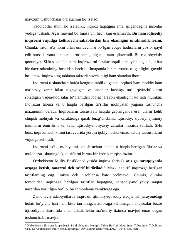 mavxum tushunchalar o‘z kuchini ko‘rsatadi. 
Tadqiqotlar shuni ko‘rsatadiki, inqiroz faqatgina amal qilgandagina insonlar
yodiga tushadi. Agar mavjud bo‘lmasa uni hech kim eslamaydi. Bu ham iqtisodiy
inqirozni vujudga keltiruvchi sabablardan biri ekanligini unutmaslik lozim.
Chunki, inson o‘z nomi bilan unituvchi, u bo‘lgan voqea hodisalarni yozib, qayd
etib borsada yana bir bor takrorlanmaginigacha xato qilaveradi. Bu esa obyektiv
qonuniyat. SHu sababdan ham, inqirozlarni fazalar orqali namoyish etganda, u har
bir davr odamining boshidan hech bo‘lmaganda bir marotaba o‘tganligini guvohi
bo‘lamiz. Inqirozning tabiatan takrorlanuvchanligi ham shundan iborat.
Inqirozni tushuncha sifatida kengroq tahlil qilganda, oqibati ham moddiy ham
ma’naviy  zarar  bilan  tugaydigan  va  insonlar  boshiga  turli  qiyinchiliklarni
soladigan vaqea-hodisalar to‘plamidan iborat jarayon ekanligini ko‘rish mumkin.
Inqirozni  tabiati  va  u  haqda  berilgan  ta’riflar  mohiyatan  yagona  tushuncha
mazmunini beradi. Inqirozlarni xususiyati haqida gapirilganda esa, ularni kelib
chiqish mohiyati va xarakteriga qarab buzg‘unchilik, iqtisodiy, siyosiy, ijtimoiy
tizimlarni emirilishi va katta iqtisodiy-moliyaviy zararlar nazarda tutiladi. SHu
bois, inqiroz hech kimni tasavvurida yorqin ijobiy hodisa emas, salbiy taasurotlarni
vujudga keltiradi. 
Inqirozni to‘liq mohiyatini ochish uchun albatta u haqda berilgan fikrlar va
mulohazar, shuningdek, ta’riflarni birma-bir ko‘rib chiqish lozim. 
O‘zbekiston Milliy Ensiklopediyasida inqiroz (crisis)  so‘ziga taraqqiyotda
orqaga ketish, tanazzul deb ta’rif bildiriladi1. Mazkur ta’rif, inqirozga berilgan
ta’riflarning  eng  ilmiysi  deb  hisoblansa  hato  bo‘lmaydi.  Chunki,  olimlar
tomonidan  inqirozga  berilgan  ta’riflar  faqatgina,  iqtisodiy-moliyaviy  nuqtai
nazardan yoritilgan bo‘lib, bir tomonlama xarakterga ega. 
Zamonaviy adabiyotlarda inqirozni ijtimoiy-iqtisodiy rivojlanish jarayonidagi
holati bo‘yicha hali ham bitta tan olingan xulosaga kelinmagan. Inqirozlar bozor
iqtisodiyoti sharoitida amal qiladi, lekin ma’muriy tizimda mavjud emas degan
tushunchalar mavjud.
1 O’zbekiston milliy entsiklopediyasi. 4-jild. Zebuniso-Konigil. Tahrir Hay’ati: M.Aminov, T.Daminov, T.Dolimov
va b. T.: “O’zbekiston milliy entsiklopediyasi” Davlat ilmiy nashriyoti, 2002. – 704 b. (197-bet)
4
