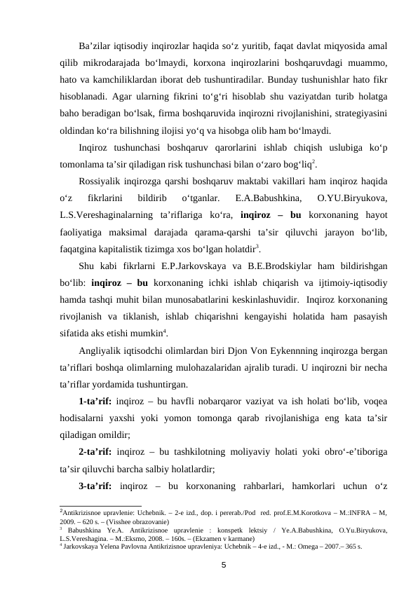 Ba’zilar iqtisodiy inqirozlar haqida so‘z yuritib, faqat davlat miqyosida amal
qilib mikrodarajada bo‘lmaydi, korxona inqirozlarini  boshqaruvdagi  muammo,
hato va kamchiliklardan iborat deb tushuntiradilar. Bunday tushunishlar hato fikr
hisoblanadi. Agar ularning fikrini to‘g‘ri hisoblab shu vaziyatdan turib holatga
baho beradigan bo‘lsak, firma boshqaruvida inqirozni rivojlanishini, strategiyasini
oldindan ko‘ra bilishning ilojisi yo‘q va hisobga olib ham bo‘lmaydi.
Inqiroz  tushunchasi  boshqaruv  qarorlarini  ishlab  chiqish  uslubiga  ko‘p
tomonlama ta’sir qiladigan risk tushunchasi bilan o‘zaro bog‘liq2.
Rossiyalik inqirozga qarshi boshqaruv maktabi vakillari ham inqiroz haqida
o‘z  fikrlarini  bildirib  o‘tganlar.  E.A.Babushkina,  O.YU.Biryukova,
L.S.Vereshaginalarning  ta’riflariga  ko‘ra,  inqiroz  –  bu korxonaning  hayot
faoliyatiga  maksimal  darajada  qarama-qarshi  ta’sir  qiluvchi  jarayon  bo‘lib,
faqatgina kapitalistik tizimga xos bo‘lgan holatdir3. 
Shu  kabi  fikrlarni  E.P.Jarkovskaya  va  B.E.Brodskiylar  ham  bildirishgan
bo‘lib:  inqiroz  – bu korxonaning  ichki  ishlab  chiqarish  va  ijtimoiy-iqtisodiy
hamda tashqi muhit bilan munosabatlarini keskinlashuvidir.  Inqiroz korxonaning
rivojlanish  va  tiklanish,  ishlab  chiqarishni  kengayishi  holatida  ham  pasayish
sifatida aks etishi mumkin4. 
Angliyalik iqtisodchi olimlardan biri Djon Von Eykennning inqirozga bergan
ta’riflari boshqa olimlarning mulohazalaridan ajralib turadi. U inqirozni bir necha
ta’riflar yordamida tushuntirgan.
1-ta’rif: inqiroz – bu havfli nobarqaror vaziyat va ish holati bo‘lib, voqea
hodisalarni  yaxshi  yoki  yomon  tomonga  qarab  rivojlanishiga  eng  kata  ta’sir
qiladigan omildir;
2-ta’rif: inqiroz – bu tashkilotning moliyaviy holati yoki obro‘-e’tiboriga
ta’sir qiluvchi barcha salbiy holatlardir;
3-ta’rif: inqiroz  –  bu  korxonaning  rahbarlari,  hamkorlari  uchun  o‘z
2Antikrizisnoe upravlenie: Uchebnik. – 2-e izd., dop. i pererab./Pod  red. prof.E.M.Korotkova – M.:INFRA – M,
2009. – 620 s. – (Visshee obrazovanie)
3 Babushkina  Ye.A.  Antikrizisnoe  upravlenie  :  konspetk  lektsiy  /  Ye.A.Babushkina,  O.Yu.Biryukova,
L.S.Vereshagina. – M.:Eksmo, 2008. – 160s. – (Ekzamen v karmane) 
4 Jarkovskaya Yelena Pavlovna Antikrizisnoe upravleniya: Uchebnik – 4-e izd., - M.: Omega – 2007.– 365 s.
5
