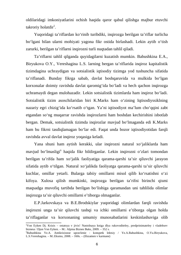 oldilaridagi imkoniyatlarini ochish haqida qaror qabul qilishga majbur etuvchi
takroriy holatdir5. 
Yuqoridagi ta’riflardan ko‘rinib turibdiki, inqirozga berilgan ta’riflar turlicha
bo‘lgani bilan ularni mohiyati yagona fikr ostida birlashadi. Lekin aytib o‘tish
zarurki, berilgan ta’riflarni inqirozni turli nuqtadan tahlil qiladi. 
Ta’riflarni tahlil qilganda quyidagilarni kuzatish mumkin. Babushkina E.A.,
Biryukova O.Y., Vereshagina L.S. larning bergan ta’riflarida inqiroz kapitalistik
tizimdagina uchraydigan va sotsialistik iqtisodiy tizimga yod tushuncha sifatida
ta’riflanadi.  Bunday  fikrga  sabab,  davlat  boshqaruvida  va  mulkida  bo‘lgan
korxonalar doimiy ravishda davlat qaromig‘ida bo‘ladi va hech qachon inqirozga
uchramaydi degan mulohazadir. Lekin sotsialistik tizimlarda ham inqiroz bo‘ladi.
Sotsialistik  tizim  asoschilaridan  biri  K.Marks  ham  o‘zining  Iqtisodiyssiklning
nazariy egri chizig‘ida ko‘rsatib o‘tgan. Ya’ni iqtisodiyot ma’lum cho‘qqini zabt
etgandan so‘ng muqarrar ravishda inqirozlarni ham boshdan kechirishini isbotlab
bergan. Demak, sotsialistik tizimda inqirozlar mavjud bo‘lmaganda edi K.Marks
ham bu fikrni tasdiqlamagan bo‘lar edi. Faqat unda bozor iqtisodiyotidan farqli
ravishda avval davlat inqiroz yoqasiga keladi. 
Yana  shuni  ham  aytish  kerakki,  ular  inqirozni  natural  xo‘jaliklarda  ham
mavjud bo‘lmasligi6 haqida fikr bildirganlar. Lekin inqirozni o‘zlari tomondan
berilgan ta’rifda ham xo‘jalik faoliyatiga qarama-qarshi ta’sir qiluvchi jarayon
sifatida aytib o‘tilgan. Natural xo‘jalikda faoliyatga qarama-qarshi ta’sir qiluvchi
kuchlar, omillar  yetarli. Bularga tabiiy omillarni  misol  qilib  ko‘rsatishni  o‘zi
kifoya.  Xulosa  qilish  mumkinki,  inqirozga  berilgan  ta’rifni  birinchi  qismi
maqsadga muvofiq tartibda berilgan bo‘lishiga qaramasdan uni tahlilida olimlar
inqirozga ta’sir qiluvchi omillarni e’tiborga olmaganlar.
E.P.Jarkovskaya va B.E.Brodskiylar yuqoridagi olimlardan farqli ravishda
inqirozni  unga ta’sir  qiluvchi  tashqi  va ichki omillarni e’tiborga olgan holda
ta’riflaganlar  va  korxonaning  umumiy  munosabatlarini  keskinlashuviga  olib
5Von Eyken Dj. Krizis – ostatsya v jivix! Nastolnaya kniga dlya rukovoditeley, predprinimateley i vladeltsev
biznesa / Djon Von Eyken. – M.: Alpina Biznes Buks, 2009. – 352 s.   
6Babushkina  Ye.A.  Antikrizisnoe  upravlenie  :  konspetk  lektsiy  /  Ye.A.Babushkina,  O.Yu.Biryukova,
L.S.Vereshagina. – M.:Eksmo, 2008. – 160s. – (Ekzamen v karmane)  
6
