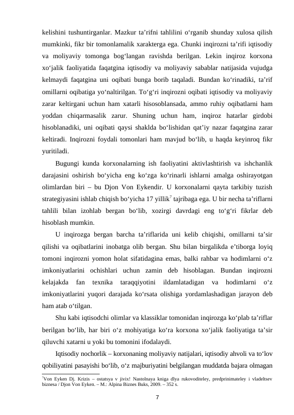 kelishini tushuntirganlar. Mazkur ta’rifni tahlilini o‘rganib shunday xulosa qilish
mumkinki, fikr bir tomonlamalik xarakterga ega. Chunki inqirozni ta’rifi iqtisodiy
va  moliyaviy  tomonga  bog‘langan  ravishda  berilgan.  Lekin  inqiroz  korxona
xo‘jalik faoliyatida faqatgina iqtisodiy va moliyaviy sabablar natijasida vujudga
kelmaydi faqatgina uni oqibati bunga borib taqaladi. Bundan ko‘rinadiki, ta’rif
omillarni oqibatiga yo‘naltirilgan. To‘g‘ri inqirozni oqibati iqtisodiy va moliyaviy
zarar keltirgani uchun ham xatarli hisosoblansada, ammo ruhiy oqibatlarni ham
yoddan  chiqarmasalik  zarur.  Shuning  uchun  ham,  inqiroz  hatarlar  girdobi
hisoblanadiki, uni oqibati qaysi shaklda bo‘lishidan qat’iy nazar faqatgina zarar
keltiradi. Inqirozni foydali tomonlari ham mavjud bo‘lib, u haqda keyinroq fikr
yuritiladi. 
Bugungi kunda korxonalarning ish faoliyatini aktivlashtirish va ishchanlik
darajasini oshirish bo‘yicha eng ko‘zga ko‘rinarli ishlarni amalga oshirayotgan
olimlardan biri – bu Djon Von Eykendir. U korxonalarni qayta tarkibiy tuzish
strategiyasini ishlab chiqish bo‘yicha 17 yillik7 tajribaga ega. U bir necha ta’riflarni
tahlili  bilan  izohlab  bergan  bo‘lib,  xozirgi  davrdagi  eng  to‘g‘ri  fikrlar  deb
hisoblash mumkin. 
U inqirozga bergan barcha ta’riflarida uni  kelib chiqishi, omillarni ta’sir
qilishi va oqibatlarini inobatga olib bergan. Shu bilan birgalikda e’tiborga loyiq
tomoni inqirozni yomon holat sifatidagina emas, balki rahbar va hodimlarni o‘z
imkoniyatlarini  ochishlari  uchun  zamin  deb  hisoblagan.  Bundan  inqirozni
kelajakda  fan  texnika  taraqqiyotini  ildamlatadigan  va  hodimlarni  o‘z
imkoniyatlarini yuqori darajada ko‘rsata olishiga yordamlashadigan jarayon deb
ham atab o‘tilgan. 
Shu kabi iqtisodchi olimlar va klassiklar tomonidan inqirozga ko‘plab ta’riflar
berilgan bo‘lib, har biri o‘z mohiyatiga ko‘ra korxona xo‘jalik faoliyatiga ta’sir
qiluvchi xatarni u yoki bu tomonini ifodalaydi.
Iqtisodiy nochorlik – korxonaning moliyaviy natijalari, iqtisodiy ahvoli va to‘lov
qobiliyatini pasayishi bo‘lib, o‘z majburiyatini belgilangan muddatda bajara olmagan
7Von Eyken Dj. Krizis – ostatsya v jivix! Nastolnaya kniga dlya rukovoditeley, predprinimateley i vladeltsev
biznesa / Djon Von Eyken. – M.: Alpina Biznes Buks, 2009. – 352 s.   
7
