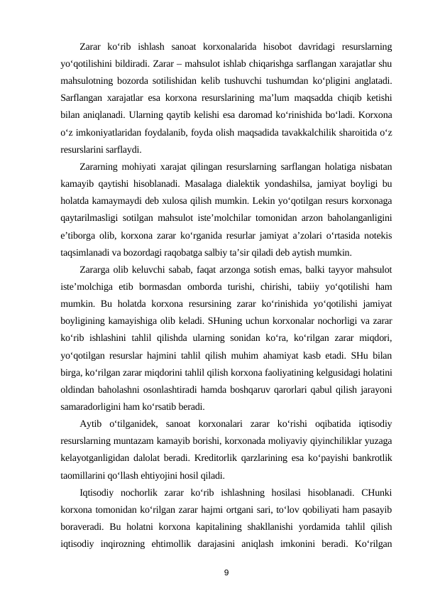 Zarar  ko‘rib  ishlash  sanoat  korxonalarida  hisobot  davridagi  resurslarning
yo‘qotilishini bildiradi. Zarar – mahsulot ishlab chiqarishga sarflangan xarajatlar shu
mahsulotning bozorda sotilishidan kelib tushuvchi tushumdan ko‘pligini anglatadi.
Sarflangan xarajatlar esa korxona resurslarining ma’lum maqsadda chiqib ketishi
bilan aniqlanadi. Ularning qaytib kelishi esa daromad ko‘rinishida bo‘ladi. Korxona
o‘z imkoniyatlaridan foydalanib, foyda olish maqsadida tavakkalchilik sharoitida o‘z
resurslarini sarflaydi. 
Zararning mohiyati xarajat qilingan resurslarning sarflangan holatiga nisbatan
kamayib qaytishi hisoblanadi. Masalaga dialektik yondashilsa, jamiyat boyligi bu
holatda kamaymaydi deb xulosa qilish mumkin. Lekin yo‘qotilgan resurs korxonaga
qaytarilmasligi sotilgan mahsulot iste’molchilar tomonidan arzon baholanganligini
e’tiborga olib, korxona zarar ko‘rganida resurlar jamiyat a’zolari o‘rtasida notekis
taqsimlanadi va bozordagi raqobatga salbiy ta’sir qiladi deb aytish mumkin. 
Zararga olib keluvchi sabab, faqat arzonga sotish emas, balki tayyor mahsulot
iste’molchiga  etib  bormasdan  omborda  turishi,  chirishi,  tabiiy  yo‘qotilishi  ham
mumkin. Bu holatda korxona resursining zarar  ko‘rinishida yo‘qotilishi  jamiyat
boyligining kamayishiga olib keladi. SHuning uchun korxonalar nochorligi va zarar
ko‘rib ishlashini  tahlil qilishda ularning sonidan ko‘ra, ko‘rilgan zarar  miqdori,
yo‘qotilgan resurslar hajmini tahlil qilish muhim ahamiyat kasb etadi. SHu bilan
birga, ko‘rilgan zarar miqdorini tahlil qilish korxona faoliyatining kelgusidagi holatini
oldindan baholashni osonlashtiradi hamda boshqaruv qarorlari qabul qilish jarayoni
samaradorligini ham ko‘rsatib beradi. 
Aytib  o‘tilganidek,  sanoat  korxonalari  zarar  ko‘rishi  oqibatida  iqtisodiy
resurslarning muntazam kamayib borishi, korxonada moliyaviy qiyinchiliklar yuzaga
kelayotganligidan dalolat beradi. Kreditorlik qarzlarining esa ko‘payishi bankrotlik
taomillarini qo‘llash ehtiyojini hosil qiladi. 
Iqtisodiy  nochorlik  zarar  ko‘rib  ishlashning  hosilasi  hisoblanadi.  CHunki
korxona tomonidan ko‘rilgan zarar hajmi ortgani sari, to‘lov qobiliyati ham pasayib
boraveradi. Bu holatni  korxona kapitalining shakllanishi  yordamida tahlil  qilish
iqtisodiy  inqirozning  ehtimollik  darajasini  aniqlash  imkonini  beradi.  Ko‘rilgan
9
