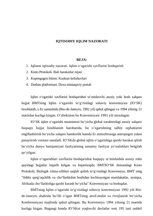 IQTISODIY IQLIM NAZORATI
REJA:
1. Iqlimni iqtisodiy nazorati. Iqlim o‘zgarishi xavflarini boshqarish
2. Kioto Protokoli. Bali harakatlar rejasi
3. Kopengagen bitimi. Kankun kelishuvlari
4. Durban platformasi. Doxa mintaqaviy portali
Iqlim o‘zgarishi xavflarini boshqarishni ta’minlovchi asosiy yoki bosh xalqaro
hujjat  BMTning  Iqlim  o‘zgarishi  to‘g‘risidagi  sohaviy  konvensiyasi  (IO‘SK)
hisoblanib, u Er sammitida (Rio-de-Janeyro, 1992 yil) qabul qilingan va 1994 yilning 21
martidan kuchga kirgan. O‘zbekiston bu Konvensiyani 1993 yili imzolagan.
IO‘SK iqlim o‘zgarishi muammosi bo‘yicha global xarakterdagi asosiy xalqaro
huquqiy  hujjat  hisoblanish  barobarida,  bu  o‘zgarishning  salbiy  oqibatlarini
engillashtirish bo‘yicha xalqaro hamkorlik hamda Er atmosferasiga antropogen yukni
pasaytirish vositasi sanaladi. IO‘SKda global iqlim o‘zgarishiga qarshi harakat qilish
bo‘yicha dunyo hamjamiyati faoliyatining umumiy faoliyat yo‘nalishlari belgilab
qo‘yilgan.
Iqlim o‘zgarishlari xavflarini boshqarishni huquqiy ta’minlashda asosiy rolni
quyidagi  hujjatlar  bajarib  kelgan  va  bajarmoqda:  BMTIO‘SK  doirasidagi  Kioto
Protokoli; Biologik xilma-xillikni saqlab qolish to‘g‘risidagi Konvensiya; BMT ning
"Jiddiy qurg‘oqchilik va cho‘llashishni boshidan kechirayotgan mamlakatlar, ayniqsa,
Afrikada cho‘llashishga qarshi kurash bo‘yicha" Konvensiyasi va boshqalar.
BMTning Iqlim o‘zgarishi to‘g‘risidagi sohaviy konvensiyasi 1992 yili Rio-
de-Janeyro shahrida bo‘lib o‘tgan BMTning atrof-muhit va rivojlanish  bo‘yicha
Konferensiyasi majlisida qabul qilingan. Bu Konvensiya  1994  yilning  21  martida
kuchga kirgan. Bugungi kunda IO‘SKni yoqlovchi davlatlar soni  195  tani  tashkil
