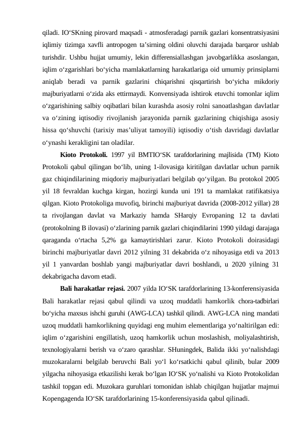 qiladi. IO‘SKning pirovard maqsadi - atmosferadagi parnik gazlari konsentratsiyasini
iqlimiy tizimga xavfli antropogen ta’sirning oldini oluvchi darajada barqaror ushlab
turishdir. Ushbu hujjat umumiy, lekin differensiallashgan javobgarlikka asoslangan,
iqlim o‘zgarishlari bo‘yicha mamlakatlarning harakatlariga oid umumiy prinsiplarni
aniqlab  beradi  va  parnik  gazlarini  chiqarishni  qisqartirish  bo‘yicha  mikdoriy
majburiyatlarni o‘zida aks ettirmaydi. Konvensiyada ishtirok etuvchi tomonlar iqlim
o‘zgarishining salbiy oqibatlari bilan kurashda asosiy rolni sanoatlashgan davlatlar
va o‘zining iqtisodiy rivojlanish jarayonida parnik gazlarining chiqishiga asosiy
hissa qo‘shuvchi (tarixiy mas’uliyat tamoyili) iqtisodiy o‘tish davridagi davlatlar
o‘ynashi kerakligini tan oladilar.
Kioto Protokoli.  1997  yil BMTIO‘SK tarafdorlarining majlisida (TM) Kioto
Protokoli qabul qilingan bo‘lib, uning 1-ilovasiga kiritilgan davlatlar uchun parnik
gaz chiqindilarining miqdoriy majburiyatlari belgilab qo‘yilgan. Bu protokol 2005
yil 18 fevraldan kuchga kirgan, hozirgi kunda uni  191  ta mamlakat ratifikatsiya
qilgan. Kioto Protokoliga muvofiq, birinchi majburiyat davrida (2008-2012 yillar) 28
ta  rivojlangan  davlat  va  Markaziy  hamda  SHarqiy  Evropaning  12  ta  davlati
(protokolning B ilovasi) o‘zlarining parnik gazlari chiqindilarini 1990 yildagi darajaga
qaraganda  o‘rtacha  5,2%  ga  kamaytirishlari  zarur.  Kioto  Protokoli  doirasidagi
birinchi majburiyatlar davri 2012 yilning 31 dekabrida o‘z nihoyasiga etdi va 2013
yil  1  yanvardan boshlab yangi majburiyatlar  davri boshlandi, u  2020  yilning  31
dekabrigacha davom etadi.
Bali harakatlar rejasi. 2007 yilda IO‘SK tarafdorlarining 13-konferensiyasida
Bali harakatlar rejasi qabul qilindi va uzoq muddatli hamkorlik  chora-tadbirlari
bo‘yicha maxsus ishchi guruhi (AWG-LCA) tashkil qilindi. AWG-LCA ning mandati
uzoq muddatli hamkorlikning quyidagi eng muhim elementlariga yo‘naltirilgan edi:
iqlim o‘zgarishini engillatish, uzoq hamkorlik uchun moslashish,  moliyalashtirish,
texnologiyalarni berish va o‘zaro qarashlar. SHuningdek, Balida  ikki yo‘nalishdagi
muzokaralarni belgilab beruvchi Bali yo‘l ko‘rsatkichi qabul  qilinib, bular  2009
yilgacha nihoyasiga etkazilishi kerak bo‘lgan IO‘SK yo‘nalishi va Kioto Protokolidan
tashkil topgan edi. Muzokara guruhlari tomonidan ishlab chiqilgan hujjatlar majmui
Kopengagenda IO‘SK tarafdorlarining 15-konferensiyasida qabul qilinadi.
