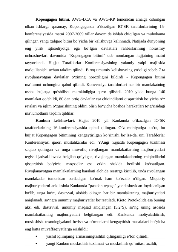 Kopengagen bitimi.  AWG-LCA  va  AWG-KP  tomonidan amalga oshirilgan
ulkan  ishlarga  qaramay,  Kopengagenda  o‘tkazilgan  IO‘SK  tarafdorlarining  15-
konferensiyasida matni 2007-2009 yillar davomida ishlab chiqilgan va muhokama
qilingan yangi xalqaro bitim bo‘yicha bir kelishuvga kelinmadi. Natijada dunyoning
eng  yirik  iqtisodiyotga  ega  bo‘lgan  davlatlari  rahbarlarining  norasmiy
uchrashuvlari  davomida "Kopengagen  bitimi" deb nomlangan hujjatning matni
tayyorlandi.  Hujjat  Tarafdorlar  Konferensiyasining  yakuniy  yalpi  majlisida
ma’qullanishi uchun takdim qilindi. Biroq umumiy kelishuvning yo‘qligi sabab 7 ta
rivojlanayotgan  davlatlar  o‘zining  noroziligini  bildirdi  - Kopengagen  bitimi
ma’lumot uchungina qabul qilindi. Konvensiya tarafdorlari har bir  mamlakatning
ushbu  hujjatga  qo‘shilishi  mumkinligiga  qaror  qilishdi.  2010  yilda  bunga  140
mamlakat qo‘shildi, 80 dan ortiq davlatlar esa chiqindilarni qisqartirish bo‘yicha o‘z
rejalari va iqlim o‘zgarishining oldini olish bo‘yicha boshqa harakatlari to‘g‘risidagi
ma’lumotlarni taqdim qildilar.
Kankun  kelishuvlari.  Hujjat  2010  yil  Kankunda  o‘tkazilgan  IO‘SK
tarafdorlarining  16-konferensiyasida  qabul  qilingan.  O‘z  mohiyatiga  ko‘ra,  bu
hujjat Kopengagen bitimining kengaytirilgan ko‘rinishi bo‘lsa-da, uni Tarafdorlar
Konferensiyasi  qarori  mustahkamlar  edi.  YAngi  hujjatda  Kopengagen  tuzilmasi
saqlab  qolingan  va  unga  muvofiq  rivojlangan  mamlakatlarning  majburiyatlari
tegishli jadval-ilovada belgilab qo‘yilgan, rivojlangan mamlakatlarning chiqindilarini
qisqartirish  bo‘yicha  maqsadlar  esa  erkin  shaklda  berilishi  ko‘rsatilgan.
Rivojlanayotgan mamlakatlarning harakati alohida reestrga kiritilib, unda rivojlangan
mamlakatlar  tomonidan  beriladigan  ko‘mak  ham  ko‘rsatib  o‘tilgan.  Miqdoriy
majburiyatlarni aniqlashda Kankunda "pastdan tepaga" yondashuvidan foydalanilgan
bo‘lib, unga ko‘ra, dastavval, alohida olingan har bir mamlakatning  majburiyatlari
aniqlanadi, so‘ngra umumiy majburiyatlar ko‘rsatiladi. Kioto Protokolida esa buning
aksi  edi,  dastavval,  umumiy  maqsad  aniqlangan  (5,2°S),  so‘ng  uning  asosida
mamlakatlarning  majburiyatlari  belgilangan  edi.  Kankunda  moliyalashtirish,
moslashish, texnologiyalarni berish va o‘rmonlarni kengaytirish masalalari bo‘yicha
eng katta muvaffaqiyatlarga erishildi:
•
yashil iqlimjamg‘armasiningtashkil qilinganligi e’lon qilindi;
•
yangi Kankun moslashish tuzilmasi va moslashish qo‘mitasi tuzildi;
