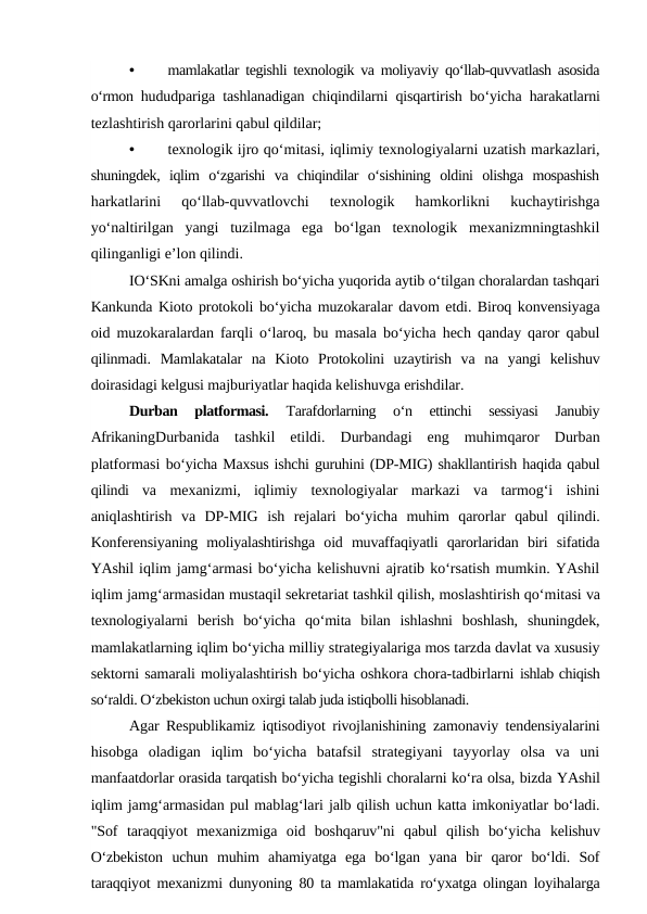 •
mamlakatlar tegishli texnologik va moliyaviy qo‘llab-quvvatlash asosida
o‘rmon  hududpariga tashlanadigan chiqindilarni qisqartirish bo‘yicha harakatlarni
tezlashtirish qarorlarini qabul qildilar;
•
texnologik ijro qo‘mitasi, iqlimiy texnologiyalarni uzatish markazlari,
shuningdek,  iqlim  o‘zgarishi  va  chiqindilar  o‘sishining  oldini  olishga  mospashish
harkatlarini  qo‘llab-quvvatlovchi  texnologik  hamkorlikni  kuchaytirishga
yo‘naltirilgan  yangi  tuzilmaga  ega  bo‘lgan  texnologik  mexanizmningtashkil
qilinganligi e’lon qilindi.
IO‘SKni amalga oshirish bo‘yicha yuqorida aytib o‘tilgan choralardan tashqari
Kankunda Kioto protokoli bo‘yicha muzokaralar davom etdi. Biroq konvensiyaga
oid muzokaralardan farqli o‘laroq, bu masala bo‘yicha hech qanday qaror qabul
qilinmadi.  Mamlakatalar  na  Kioto  Protokolini  uzaytirish  va  na  yangi  kelishuv
doirasidagi kelgusi majburiyatlar haqida kelishuvga erishdilar.
Durban  platformasi.
 Tarafdorlarning  o‘n  ettinchi  sessiyasi  Janubiy
AfrikaningDurbanida  tashkil  etildi. Durbandagi eng muhimqaror Durban
platformasi bo‘yicha Maxsus ishchi guruhini (DP-MIG) shakllantirish haqida qabul
qilindi  va mexanizmi,  iqlimiy  texnologiyalar  markazi  va  tarmog‘i  ishini
aniqlashtirish  va  DP-MIG  ish  rejalari  bo‘yicha  muhim  qarorlar  qabul  qilindi.
Konferensiyaning  moliyalashtirishga  oid  muvaffaqiyatli  qarorlaridan  biri  sifatida
YAshil iqlim jamg‘armasi bo‘yicha kelishuvni ajratib ko‘rsatish mumkin. YAshil
iqlim jamg‘armasidan mustaqil sekretariat tashkil qilish, moslashtirish qo‘mitasi va
texnologiyalarni  berish  bo‘yicha  qo‘mita  bilan  ishlashni  boshlash,  shuningdek,
mamlakatlarning iqlim bo‘yicha milliy strategiyalariga mos tarzda davlat va xususiy
sektorni samarali moliyalashtirish bo‘yicha oshkora chora-tadbirlarni ishlab chiqish
so‘raldi. O‘zbekiston uchun oxirgi talab juda istiqbolli hisoblanadi. 
Agar Respublikamiz iqtisodiyot rivojlanishining zamonaviy tendensiyalarini
hisobga  oladigan  iqlim  bo‘yicha  batafsil  strategiyani  tayyorlay  olsa  va  uni
manfaatdorlar orasida tarqatish bo‘yicha tegishli choralarni ko‘ra olsa, bizda YAshil
iqlim jamg‘armasidan pul mablag‘lari jalb qilish uchun katta imkoniyatlar bo‘ladi.
"Sof  taraqqiyot  mexanizmiga  oid  boshqaruv"ni  qabul  qilish  bo‘yicha  kelishuv
O‘zbekiston  uchun  muhim  ahamiyatga  ega  bo‘lgan  yana  bir  qaror  bo‘ldi.  Sof
taraqqiyot mexanizmi dunyoning  80  ta mamlakatida ro‘yxatga olingan loyihalarga
