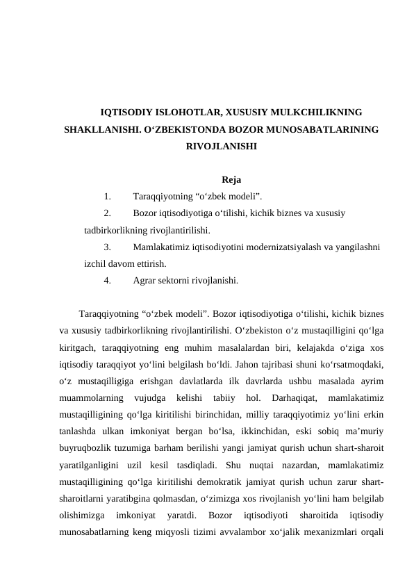 IQTISODIY ISLOHOTLAR, XUSUSIY MULKCHILIKNING
SHAKLLANISHI. O‘ZBEKISTONDA BOZOR MUNOSABATLARINING
RIVOJLANISHI
Reja
1.
Taraqqiyotning “o‘zbek modeli”. 
2.
Bozor iqtisodiyotiga o‘tilishi, kichik biznes va xususiy 
tadbirkorlikning rivojlantirilishi.
3.
Mamlakatimiz iqtisodiyotini modernizatsiyalash va yangilashni 
izchil davom ettirish.  
4.
Agrar sektorni rivojlanishi.
Taraqqiyotning “o‘zbek modeli”. Bozor iqtisodiyotiga o‘tilishi, kichik biznes
va xususiy tadbirkorlikning rivojlantirilishi. O‘zbekiston o‘z mustaqilligini qo‘lga
kiritgach,  taraqqiyotning  eng  muhim  masalalardan  biri,  kelajakda  o‘ziga  xos
iqtisodiy taraqqiyot yo‘lini belgilash bo‘ldi. Jahon tajribasi shuni ko‘rsatmoqdaki,
o‘z  mustaqilligiga  erishgan  davlatlarda  ilk  davrlarda  ushbu  masalada  ayrim
muammolarning  vujudga  kelishi  tabiiy  hol.  Darhaqiqat,  mamlakatimiz
mustaqilligining qo‘lga kiritilishi birinchidan, milliy taraqqiyotimiz yo‘lini erkin
tanlashda  ulkan  imkoniyat  bergan  bo‘lsa,  ikkinchidan,  eski  sobiq  ma’muriy
buyruqbozlik tuzumiga barham berilishi yangi jamiyat qurish uchun shart-sharoit
yaratilganligini  uzil  kesil  tasdiqladi.  Shu  nuqtai  nazardan,  mamlakatimiz
mustaqilligining qo‘lga kiritilishi demokratik jamiyat qurish uchun zarur shart-
sharoitlarni yaratibgina qolmasdan, o‘zimizga xos rivojlanish yo‘lini ham belgilab
olishimizga  imkoniyat  yaratdi.  Bozor  iqtisodiyoti  sharoitida  iqtisodiy
munosabatlarning keng miqyosli tizimi avvalambor xo‘jalik mexanizmlari orqali
