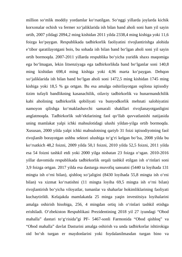 million so‘mlik moddiy yordamlar ko‘rsatilgan. So‘nggi yillarda joylarda kichik
korxonalar ochish va fermer xo‘jaliklarida ish bilan band aholi soni ham yil sayin
ortib, 2007 yildagi 2094,2 ming kishidan 2011 yilda 2338,4 ming kishiga yoki 11,6
foizga ko‘paygan. Respublikada tadbirkorlik faoliyatini rivojlantirishga alohida
e’tibor qaratilayotgani bois, bu sohada ish bilan band bo‘lgan aholi soni yil sayin
ortib bormoqda. 2007-2011 yillarda respublika bo‘yicha yuridik shaxs maqomiga
ega bo‘lmagan, lekin litsenziyaga ega tadbirkorlikda band bo‘lganlar soni 140,8
ming  kishidan  698,4  ming  kishiga  yoki  4,96  marta  ko‘paygan.  Dehqon
xo‘jaliklarida ish bilan band bo‘lgan aholi soni 1472,5 ming kishidan 1745 ming
kishiga yoki 18,5 % ga ortgan. Bu esa amalga oshirilayotgan oqilona iqtisodiy
tizim tufayli bandlikning kasanachilik, oilaviy tadbirkorlik va hunarmandchilik
kabi  aholining  tadbirkorlik  qobiliyati  va  bunyodkorlik  mehnati  salohiyatini
namoyon  qilishga  ko‘maklashuvchi  samarali  shakllari  rivojlanayotganligini
anglatmoqda. Tadbirkorlik sub’ektlarining faol  qo‘llab quvvatlanishi  natijasida
uning mamlakat yalpi ichki mahsulotidagi ulushi yildan-yilga ortib bormoqda.
Xususan, 2000 yilda yalpi ichki mahsulotning qariyb 31 foizi iqtisodiyotning faol
rivojlanib borayotgan ushbu sektori ulushiga to‘g‘ri kelgan bo‘lsa, 2008 yilda bu
ko‘rsatkich 48,2 foizni, 2009 yilda 50,1 foizni, 2010 yilda 52,5 foizni, 2011 yilda
esa 54 foizni tashkil etdi yoki 2000 yilga nisbatan 23 foizga o‘sgan. 2010-2016
yillar davomida respublikada tadbirkorlik orqali tashkil etilgan ish o‘rinlari soni
3,9 foizga ortgan. 2017 yilda esa dasturga muvofiq sanoatni (5440 ta loyihada 131
mingta ish o‘rni bilan), qishloq xo‘jaligini (8430 loyihada 55,8 mingta ish o‘rni
bilan)  va xizmat  ko‘rsatishni  (11 mingta loyiha 69,5 mingta ish o‘rni  bilan)
rivojlantirish bo‘yicha viloyatlar, tumanlar va shaharlar hokimliklarining faoliyati
kuchaytirildi.  Kelajakda  mamlakatda  25  minga  yaqin  investitsiya  loyihalarini
amalga  oshirish  hisobiga,  256,  4  mingdan  ortiq  ish  o‘rinlari  tashkil  etishga
erishiladi. O‘zbekiston Respublikasi Prezidentining 2018 yil 27 iyundagi “Obod
mahalla”  dasturi  to‘g‘risida”gi  PF-  5467-sonli  Farmonida  “Obod  qishloq”  va
“Obod mahalla” davlat Dasturini amalga oshirish va unda tadbirkorlar ishtirokiga
oid  bo‘sh  turgan  er  maydonlarini  yoki  foydalanilmasdan  turgan  bino  va
