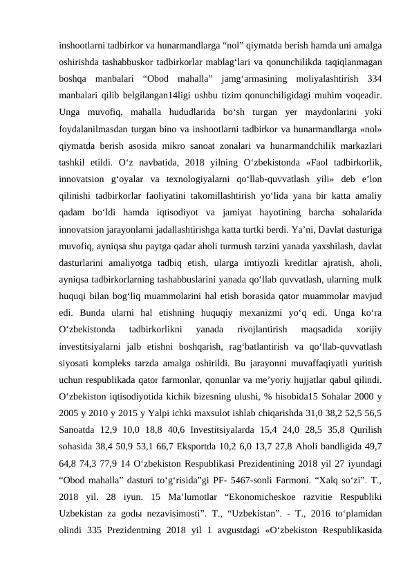 inshootlarni tadbirkor va hunarmandlarga “nol” qiymatda berish hamda uni amalga
oshirishda tashabbuskor tadbirkorlar mablag‘lari va qonunchilikda taqiqlanmagan
boshqa  manbalari  “Obod  mahalla”  jamg‘armasining  moliyalashtirish  334
manbalari qilib belgilangan14ligi ushbu tizim qonunchiligidagi muhim voqeadir.
Unga  muvofiq,  mahalla  hududlarida  bo‘sh  turgan  yer  maydonlarini  yoki
foydalanilmasdan turgan bino va inshootlarni tadbirkor va hunarmandlarga «nol»
qiymatda berish asosida mikro sanoat zonalari va hunarmandchilik markazlari
tashkil  etildi.  O‘z  navbatida,  2018  yilning  O‘zbekistonda  «Faol  tadbirkorlik,
innovatsion  g‘oyalar  va  texnologiyalarni  qo‘llab-quvvatlash  yili»  deb  e’lon
qilinishi tadbirkorlar faoliyatini takomillashtirish yo‘lida yana bir katta amaliy
qadam  bo‘ldi  hamda  iqtisodiyot  va  jamiyat  hayotining  barcha  sohalarida
innovatsion jarayonlarni jadallashtirishga katta turtki berdi. Ya’ni, Davlat dasturiga
muvofiq, ayniqsa shu paytga qadar aholi turmush tarzini yanada yaxshilash, davlat
dasturlarini  amaliyotga  tadbiq  etish,  ularga  imtiyozli  kreditlar  ajratish,  aholi,
ayniqsa tadbirkorlarning tashabbuslarini yanada qo‘llab quvvatlash, ularning mulk
huquqi bilan bog‘liq muammolarini hal etish borasida qator muammolar mavjud
edi.  Bunda  ularni  hal  etishning  huquqiy  mexanizmi  yo‘q  edi.  Unga  ko‘ra
O‘zbekistonda  tadbirkorlikni  yanada  rivojlantirish  maqsadida  xorijiy
investitsiyalarni  jalb  etishni  boshqarish,  rag‘batlantirish  va  qo‘llab-quvvatlash
siyosati kompleks tarzda amalga oshirildi. Bu jarayonni muvaffaqiyatli yuritish
uchun respublikada qator farmonlar, qonunlar va me’yoriy hujjatlar qabul qilindi.
O‘zbekiston iqtisodiyotida kichik bizesning ulushi, % hisobida15 Sohalar 2000 y
2005 y 2010 y 2015 y Yalpi ichki maxsulot ishlab chiqarishda 31,0 38,2 52,5 56,5
Sanoatda  12,9  10,0  18,8  40,6  Investitsiyalarda  15,4  24,0  28,5  35,8  Qurilish
sohasida 38,4 50,9 53,1 66,7 Eksportda 10,2 6,0 13,7 27,8 Aholi bandligida 49,7
64,8 74,3 77,9 14 O‘zbekiston Respublikasi Prezidentining 2018 yil 27 iyundagi
“Obod mahalla” dasturi to‘g‘risida”gi PF- 5467-sonli Farmoni. “Xalq so‘zi”. T.,
2018  yil.  28  iyun.  15  Ma’lumotlar  “Ekonomicheskoe  razvitie  Respubliki
Uzbekistan za godы nezavisimosti”. T., “Uzbekistan”. - T., 2016 to‘plamidan
olindi  335  Prezidentning  2018  yil  1  avgustdagi  «O‘zbekiston  Respublikasida
