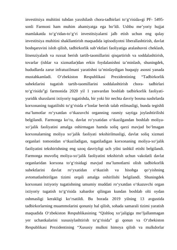 investitsiya muhitini tubdan yaxshilash chora-tadbirlari to‘g‘risida»gi PF- 5495-
sonli  Farmoni  ham  muhim  ahamiyatga  ega  bo‘ldi.  Ushbu  me’yoriy  hujjat
mamlakatda  to‘g‘ridan-to‘g‘ri  investitsiyalarni  jalb  etish  uchun  eng  qulay
investitsiya muhitini shakllantirish maqsadida iqtisodiyotni liberallashtirish, davlat
boshqaruvini isloh qilish, tadbirkorlik sub’ektlari faoliyatiga aralashuvni cheklash,
litsenziyalash va ruxsat berish tartib-taomillarini qisqartirish va soddalashtirish,
tovarlar  (ishlar  va  xizmatlar)dan  erkin  foydalanishni  ta’minlash,  shuningdek,
hududlarda zarur infratuzilmani yaratishni ta’minlaydigan huquqiy asosni yanada
mustahkamladi.  O‘zbekiston  Respublikasi  Prezidentining  “Tadbirkorlik
subektlarini  tugatish  tartib-taomillarini  soddalashtirish  chora-  tadbirlari
to‘g‘risida”gi  farmonida  2020  yil  1  yanvardan  boshlab  tadbirkorlik  faoliyati-
yuridik shaxslarni ixtiyoriy tugatishda, bir yoki bir nechta davriy bosma nashrlarda
korxonaning tugatilishi to‘g‘risida e’lonlar berish talab etilmasligi, bunda tegishli
ma’lumotlar  ro‘yxatdan  o‘tkazuvchi  organning  rasmiy  saytiga  joylashtirilishi
belgilandi. Farmonga ko‘ra, davlat ro‘yxatidan o‘tkazilgandan boshlab moliya-
xo‘jalik  faoliyatini  amalga  oshirmagan  hamda  soliq  qarzi  mavjud  bo‘lmagan
korxonalarning  moliya  xo‘jalik  faoliyati  tekshirilmasligi,  davlat  soliq  xizmati
organlari  tomonidan  o‘tkaziladigan,  tugatiladigan  korxonaning  moliya-xo‘jalik
faoliyatini tekshirishning eng uzoq davriyligi uch yilni tashkil etishi belgilandi.
Farmonga muvofiq moliya-xo‘jalik faoliyatini tekshirish uchun vakolatli davlat
organlaridan  korxona  to‘g‘risidagi  mavjud  ma’lumotlarni  olish  tadbirkorlik
subektlarini  davlat  ro‘yxatidan  o‘tkazish  va  hisobga  qo‘yishning
avtomatlashtirilgan  tizimi  orqali  amalga  oshirilishi  belgilandi.  Shuningdek
korxonani ixtiyoriy tugatishning umumiy muddati ro‘yxatdan o‘tkazuvchi organ
ixtiyoriy  tugatish  to‘g‘risida  xabardor  qilingan  kundan  boshlab  olti  oydan
oshmasligi  kerakligi  ko‘rsatildi.  Bu  borada  2019  yilning  13  avgustida
tadbirkorlarning muammolarini qonuniy hal qilish, sohada samarali tizimi yaratish
maqsadida O‘zbekiston Respublikasining “Qishloq xo‘jaligiga mo‘ljallanmagan
yer  uchastkalarini  xususiylashtirish  to‘g‘risida”  gi  qonun  va  O‘zbekiston
Respublikasi  Prezidentining  “Xususiy  mulkni  himoya  qilish  va  mulkdorlar
