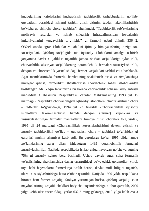 huquqlarining  kafolatlarini  kuchaytirish,  tadbirkorlik  tashabbuslarini  qo‘llab-
quvvatlash  borasidagi  ishlarni  tashkil  qilish  tizimini  tubdan  takomillashtirish
bo‘yicha qo‘shimcha chora- tadbirlar”, shuningdek “Tadbirkorlik sub’ektlarining
moliyaviy  resurslar  va  ishlab  chiqarish  infratuzilmasidan  foydalanish
imkoniyatlarini  kengaytirish  to‘g‘risida”  gi  farmoni  qabul  qilindi.  336  2.
O‘zbekistonda  agrar  islohotlar  va  aholini  ijtimoiy  himoyalashning  o‘ziga  xos
xususiyatlari.  Qishloq  xo‘jaligida  tub  iqtisodiy  islohotlarni  amalga  oshirish
jarayonida davlat xo‘jaliklari tugatilib, jamoa, shirkat xo‘jaliklariga aylantirildi,
chorvachilik, aksariyat xo‘jaliklarning qoramolchilik fermalari xususiylashtirildi,
dehqon va chorvachilik yo‘nalishidagi fermer xo‘jaliklari tashkil etila boshlandi.
Agar mamlaktimizda fermerlik harakatining shakllanish tarixi va rivojlanishiga
murojaat  qilinsa,  fermerlikni  shakllantirish  chorvachilik  sohasi  islohotlaridan
boshlangan edi. Yaqin tariximizda bu borada chorvachilik sohasini rivojlantirish
maqsadida  O‘zbekiston  Respublikasi  Vazirlar  Mahkamasining  1993  yil  15
martdagi «Respublika chorvachiligida iqtisodiy islohotlarni chuqurlashtirish chora
–  tadbirlari  to‘g‘risida»gi,  1994  yil  23  fevralda  «Chorvachilikda  iqtisodiy
islohotlarni  takomillashtirish  hamda  dehqon  (fermer)  xujaliklari  va
xususiylashtirilgan  fermalar  manfaatlarini  himoya  qilish  choralari  to‘g‘risida»,
1995  yil  24  martdagi  «Chorvachilikda  xususiylashtirishni  davom  ettirish  va
xususiy  tadbirkorlikni  qo‘llab  –  quvvatlash  chora  –  tadbirlari  to‘g‘risida»  gi
qarorlari  muhim  ahamiyat  kasb  etdi.  Bu  qarorlarga  ko‘ra,  1995  yilda  jamoa
xo‘jaliklarining  zarar  bilan  ishlayotgan  1499  qoramolchilik  fermalari
xususiylashtirildi. Natijada respublikada ishlab chiqarilayotgan go‘sht va sutning
75%  ni  xususiy  sektor  bera  boshladi.  Ushbu  davrda  agrar  soha  fermerlik
yo‘nalishining shakllanishida davlat tasarrufidagi qo‘y, echki, qoramollar, yiliqi,
tuya kabi hayvonlarni fermerlarga bo‘lib berish, davlat mulkchiligini tugatish,
ularni xususiylashtirishga katta e’tibor qaratildi. Natijada 1990 yilda respulikada
bironta ham fermer xo‘jaligi faoliyat yuritmagan bo‘lsa, qishloq xo‘jaligi ekin
maydonlarining xo‘jalik shakllari bo‘yicha taqsimlanishiga e’tibor qaratilib, 2000
yilga kelib ular tasarrufidagi yerlar 632,2 ming gektarga, 2010 yilga kelib esa 3
