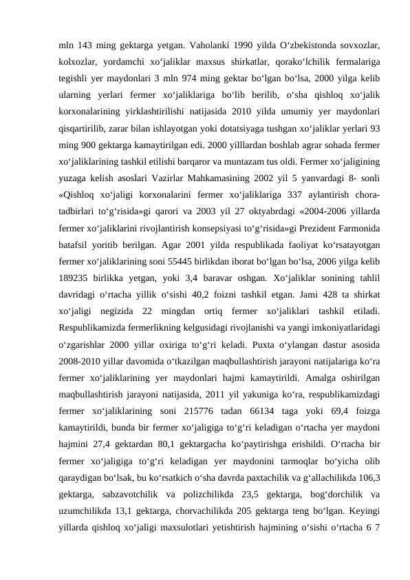 mln 143 ming gektarga yetgan. Vaholanki 1990 yilda O‘zbekistonda sovxozlar,
kolxozlar,  yordamchi  xo‘jaliklar  maxsus  shirkatlar,  qorako‘lchilik  fermalariga
tegishli yer maydonlari 3 mln 974 ming gektar bo‘lgan bo‘lsa, 2000 yilga kelib
ularning  yerlari  fermer  xo‘jaliklariga  bo‘lib  berilib,  o‘sha  qishloq  xo‘jalik
korxonalarining  yirklashtirilishi  natijasida  2010  yilda  umumiy  yer  maydonlari
qisqartirilib, zarar bilan ishlayotgan yoki dotatsiyaga tushgan xo‘jaliklar yerlari 93
ming 900 gektarga kamaytirilgan edi. 2000 yilllardan boshlab agrar sohada fermer
xo‘jaliklarining tashkil etilishi barqaror va muntazam tus oldi. Fermer xo‘jaligining
yuzaga kelish asoslari Vazirlar Mahkamasining 2002 yil 5 yanvardagi 8- sonli
«Qishloq  xo‘jaligi  korxonalarini  fermer  xo‘jaliklariga  337  aylantirish  chora-
tadbirlari to‘g‘risida»gi qarori va 2003 yil 27 oktyabrdagi «2004-2006 yillarda
fermer xo‘jaliklarini rivojlantirish konsepsiyasi to‘g‘risida»gi Prezident Farmonida
batafsil yoritib berilgan. Agar 2001 yilda respublikada faoliyat ko‘rsatayotgan
fermer xo‘jaliklarining soni 55445 birlikdan iborat bo‘lgan bo‘lsa, 2006 yilga kelib
189235  birlikka  yetgan,  yoki  3,4  baravar  oshgan.  Xo‘jaliklar  sonining  tahlil
davridagi o‘rtacha yillik o‘sishi 40,2 foizni tashkil etgan. Jami 428 ta shirkat
xo‘jaligi  negizida  22  mingdan  ortiq  fermer  xo‘jaliklari  tashkil  etiladi.
Respublikamizda fermerlikning kelgusidagi rivojlanishi va yangi imkoniyatlaridagi
o‘zgarishlar 2000 yillar oxiriga to‘g‘ri keladi. Puxta o‘ylangan dastur asosida
2008-2010 yillar davomida o‘tkazilgan maqbullashtirish jarayoni natijalariga ko‘ra
fermer  xo‘jaliklarining  yer  maydonlari  hajmi  kamaytirildi.  Amalga  oshirilgan
maqbullashtirish jarayoni natijasida, 2011 yil yakuniga ko‘ra, respublikamizdagi
fermer  xo‘jaliklarining  soni  215776  tadan  66134  taga  yoki  69,4  foizga
kamaytirildi, bunda bir fermer xo‘jaligiga to‘g‘ri keladigan o‘rtacha yer maydoni
hajmini 27,4 gektardan 80,1 gektargacha ko‘paytirishga erishildi. O‘rtacha bir
fermer  xo‘jaligiga  to‘g‘ri  keladigan  yer  maydonini  tarmoqlar  bo‘yicha  olib
qaraydigan bo‘lsak, bu ko‘rsatkich o‘sha davrda paxtachilik va g‘allachilikda 106,3
gektarga,  sabzavotchilik  va  polizchilikda  23,5  gektarga,  bog‘dorchilik  va
uzumchilikda 13,1 gektarga, chorvachilikda 205 gektarga teng bo‘lgan. Keyingi
yillarda qishloq xo‘jaligi maxsulotlari yetishtirish hajmining o‘sishi o‘rtacha 6 7
