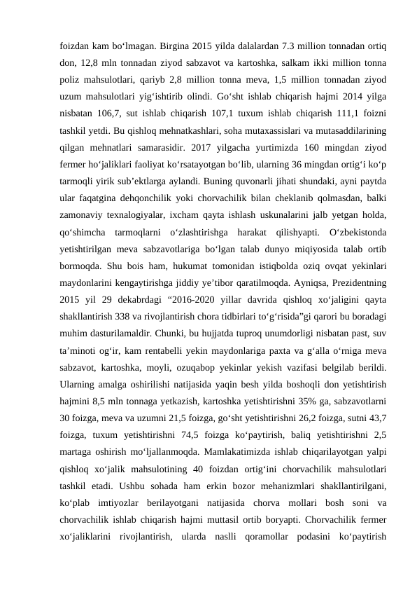 foizdan kam bo‘lmagan. Birgina 2015 yilda dalalardan 7.3 million tonnadan ortiq
don, 12,8 mln tonnadan ziyod sabzavot va kartoshka, salkam ikki million tonna
poliz mahsulotlari, qariyb 2,8 million tonna meva, 1,5 million tonnadan ziyod
uzum mahsulotlari yig‘ishtirib olindi. Go‘sht ishlab chiqarish hajmi 2014 yilga
nisbatan 106,7, sut ishlab chiqarish 107,1 tuxum ishlab chiqarish 111,1 foizni
tashkil yetdi. Bu qishloq mehnatkashlari, soha mutaxassislari va mutasaddilarining
qilgan  mehnatlari  samarasidir.  2017  yilgacha  yurtimizda  160  mingdan  ziyod
fermer ho‘jaliklari faoliyat ko‘rsatayotgan bo‘lib, ularning 36 mingdan ortig‘i ko‘p
tarmoqli yirik sub’ektlarga aylandi. Buning quvonarli jihati shundaki, ayni paytda
ular faqatgina dehqonchilik yoki chorvachilik bilan cheklanib qolmasdan, balki
zamonaviy texnalogiyalar, ixcham qayta ishlash uskunalarini jalb yetgan holda,
qo‘shimcha  tarmoqlarni  o‘zlashtirishga  harakat  qilishyapti.  O‘zbekistonda
yetishtirilgan meva sabzavotlariga  bo‘lgan talab dunyo miqiyosida  talab ortib
bormoqda. Shu bois ham, hukumat tomonidan istiqbolda oziq ovqat yekinlari
maydonlarini kengaytirishga jiddiy ye’tibor qaratilmoqda. Ayniqsa, Prezidentning
2015  yil  29  dekabrdagi  “2016-2020  yillar  davrida  qishloq  xo‘jaligini  qayta
shakllantirish 338 va rivojlantirish chora tidbirlari to‘g‘risida”gi qarori bu boradagi
muhim dasturilamaldir. Chunki, bu hujjatda tuproq unumdorligi nisbatan past, suv
ta’minoti og‘ir, kam rentabelli yekin maydonlariga paxta va g‘alla o‘rniga meva
sabzavot, kartoshka, moyli, ozuqabop yekinlar yekish vazifasi belgilab berildi.
Ularning amalga oshirilishi natijasida yaqin besh yilda boshoqli don yetishtirish
hajmini 8,5 mln tonnaga yetkazish, kartoshka yetishtirishni 35% ga, sabzavotlarni
30 foizga, meva va uzumni 21,5 foizga, go‘sht yetishtirishni 26,2 foizga, sutni 43,7
foizga,  tuxum  yetishtirishni  74,5  foizga  ko‘paytirish,  baliq  yetishtirishni  2,5
martaga oshirish mo‘ljallanmoqda. Mamlakatimizda ishlab chiqarilayotgan yalpi
qishloq  xo‘jalik  mahsulotining  40  foizdan  ortig‘ini  chorvachilik  mahsulotlari
tashkil  etadi.  Ushbu  sohada  ham  erkin  bozor  mehanizmlari  shakllantirilgani,
ko‘plab  imtiyozlar  berilayotgani  natijasida  chorva  mollari  bosh  soni  va
chorvachilik ishlab chiqarish hajmi muttasil ortib boryapti. Chorvachilik fermer
xo‘jaliklarini  rivojlantirish,  ularda  naslli  qoramollar  podasini  ko‘paytirish
