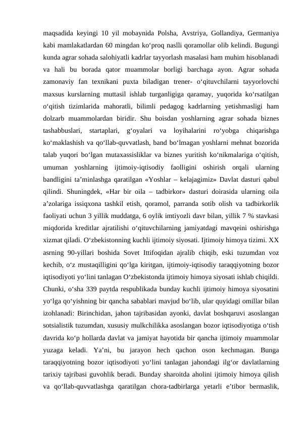 maqsadida keyingi 10 yil mobaynida Polsha, Avstriya, Gollandiya, Germaniya
kabi mamlakatlardan 60 mingdan ko‘proq naslli qoramollar olib kelindi. Bugungi
kunda agrar sohada salohiyatli kadrlar tayyorlash masalasi ham muhim hisoblanadi
va  hali  bu  borada  qator  muammolar  borligi  barchaga  ayon.  Agrar  sohada
zamonaviy  fan  texnikani  puxta  biladigan  trener-  o‘qituvchilarni  tayyorlovchi
maxsus kurslarning muttasil ishlab turganligiga qaramay, yuqorida ko‘rsatilgan
o‘qitish  tizimlarida  mahoratli,  bilimli  pedagog  kadrlarning  yetishmasligi  ham
dolzarb  muammolardan  biridir.  Shu  boisdan  yoshlarning  agrar  sohada  biznes
tashabbuslari,  startaplari,  g‘oyalari  va  loyihalarini  ro‘yobga  chiqarishga
ko‘maklashish va qo‘llab-quvvatlash, band bo‘lmagan yoshlarni mehnat bozorida
talab yuqori bo‘lgan mutaxassisliklar va biznes yuritish ko‘nikmalariga o‘qitish,
umuman  yoshlarning  ijtimoiy-iqtisodiy  faolligini  oshirish  orqali  ularning
bandligini ta’minlashga qaratilgan «Yoshlar – kelajagimiz» Davlat dasturi qabul
qilindi. Shuningdek, «Har bir oila – tadbirkor» dasturi doirasida ularning oila
a’zolariga issiqxona tashkil etish, qoramol, parranda sotib olish va tadbirkorlik
faoliyati uchun 3 yillik muddatga, 6 oylik imtiyozli davr bilan, yillik 7 % stavkasi
miqdorida kreditlar ajratilishi o‘qituvchilarning jamiyatdagi mavqeini oshirishga
xizmat qiladi. O‘zbekistonning kuchli ijtimoiy siyosati. Ijtimoiy himoya tizimi. XX
asrning 90-yillari boshida Sovet Ittifoqidan ajralib chiqib, eski  tuzumdan voz
kechib, o‘z mustaqilligini qo‘lga kiritgan, ijtimoiy-iqtisodiy taraqqiyotning bozor
iqtisodiyoti yo‘lini tanlagan O‘zbekistonda ijtimoiy himoya siyosati ishlab chiqildi.
Chunki, o‘sha 339 paytda respublikada bunday kuchli ijtimoiy himoya siyosatini
yo‘lga qo‘yishning bir qancha sabablari mavjud bo‘lib, ular quyidagi omillar bilan
izohlanadi: Birinchidan, jahon tajribasidan ayonki, davlat boshqaruvi asoslangan
sotsialistik tuzumdan, xususiy mulkchilikka asoslangan bozor iqtisodiyotiga o‘tish
davrida ko‘p hollarda davlat va jamiyat hayotida bir qancha ijtimoiy muammolar
yuzaga  keladi.  Ya’ni,  bu  jarayon  hech  qachon  oson  kechmagan.  Bunga
taraqqiyotning bozor iqtisodiyoti yo‘lini tanlagan jahondagi ilg‘or davlatlarning
tarixiy tajribasi guvohlik beradi. Bunday sharoitda aholini ijtimoiy himoya qilish
va  qo‘llab-quvvatlashga  qaratilgan  chora-tadbirlarga  yetarli  e’tibor  bermaslik,
