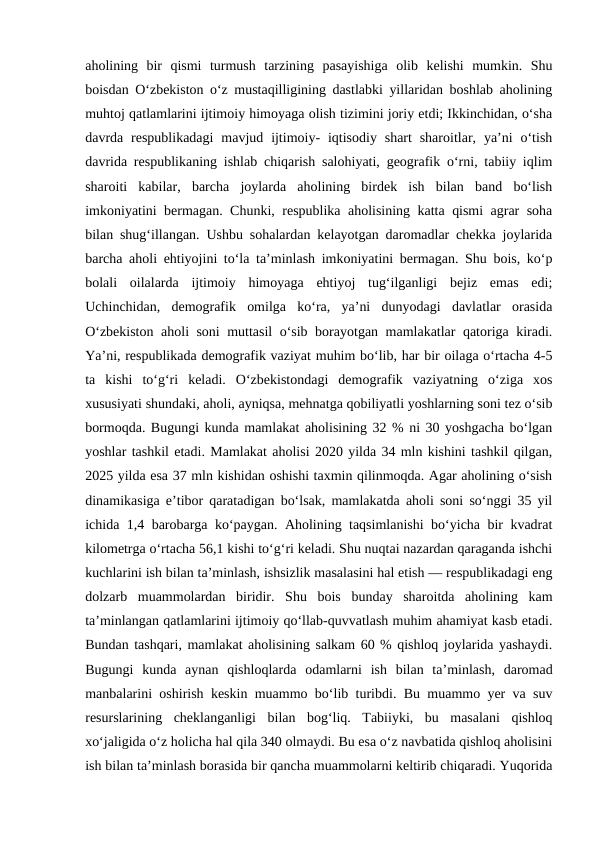 aholining  bir  qismi  turmush  tarzining  pasayishiga  olib  kelishi  mumkin.  Shu
boisdan O‘zbekiston o‘z mustaqilligining dastlabki yillaridan boshlab aholining
muhtoj qatlamlarini ijtimoiy himoyaga olish tizimini joriy etdi; Ikkinchidan, o‘sha
davrda respublikadagi  mavjud  ijtimoiy-  iqtisodiy  shart  sharoitlar,  ya’ni  o‘tish
davrida respublikaning ishlab chiqarish salohiyati, geografik o‘rni, tabiiy iqlim
sharoiti  kabilar,  barcha  joylarda  aholining  birdek  ish  bilan  band  bo‘lish
imkoniyatini bermagan. Chunki, respublika aholisining katta qismi agrar soha
bilan shug‘illangan. Ushbu sohalardan kelayotgan daromadlar chekka joylarida
barcha aholi ehtiyojini to‘la ta’minlash imkoniyatini bermagan. Shu bois, ko‘p
bolali  oilalarda  ijtimoiy  himoyaga  ehtiyoj  tug‘ilganligi  bejiz  emas  edi;
Uchinchidan,  demografik  omilga  ko‘ra,  ya’ni  dunyodagi  davlatlar  orasida
O‘zbekiston aholi soni muttasil o‘sib borayotgan mamlakatlar qatoriga kiradi.
Ya’ni, respublikada demografik vaziyat muhim bo‘lib, har bir oilaga o‘rtacha 4-5
ta  kishi  to‘g‘ri  keladi.  O‘zbekistondagi  demografik  vaziyatning  o‘ziga  xos
xususiyati shundaki, aholi, ayniqsa, mehnatga qobiliyatli yoshlarning soni tez o‘sib
bormoqda. Bugungi kunda mamlakat aholisining 32 % ni 30 yoshgacha bo‘lgan
yoshlar tashkil etadi. Mamlakat aholisi 2020 yilda 34 mln kishini tashkil qilgan,
2025 yilda esa 37 mln kishidan oshishi taxmin qilinmoqda. Agar aholining o‘sish
dinamikasiga e’tibor qaratadigan bo‘lsak, mamlakatda aholi soni so‘nggi 35 yil
ichida 1,4 barobarga ko‘paygan. Aholining taqsimlanishi  bo‘yicha bir kvadrat
kilometrga o‘rtacha 56,1 kishi to‘g‘ri keladi. Shu nuqtai nazardan qaraganda ishchi
kuchlarini ish bilan ta’minlash, ishsizlik masalasini hal etish — respublikadagi eng
dolzarb  muammolardan  biridir.  Shu  bois  bunday  sharoitda  aholining  kam
ta’minlangan qatlamlarini ijtimoiy qo‘llab-quvvatlash muhim ahamiyat kasb etadi.
Bundan tashqari, mamlakat aholisining salkam 60 % qishloq joylarida yashaydi.
Bugungi  kunda  aynan  qishloqlarda  odamlarni  ish  bilan  ta’minlash,  daromad
manbalarini oshirish keskin muammo bo‘lib turibdi. Bu muammo yer va suv
resurslarining  cheklanganligi  bilan  bog‘liq.  Tabiiyki,  bu  masalani  qishloq
xo‘jaligida o‘z holicha hal qila 340 olmaydi. Bu esa o‘z navbatida qishloq aholisini
ish bilan ta’minlash borasida bir qancha muammolarni keltirib chiqaradi. Yuqorida
