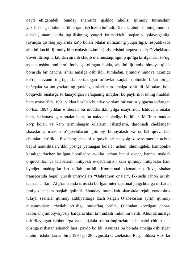 qayd  etilganidek,  bunday  sharoitda  qishloq  aholisi  ijtimoiy  turmushini
yaxshilashga alohida e’tibor qaratish lozim bo‘ladi. Demak, aholi sonining muttasil
o‘sishi,  mamlakatda  tug‘ilishning  yuqori  ko‘rsatkichi  saqlanib  qolayotganligi
(ayniqsa qishloq joylarida ko‘p bolali oilalar nufuzining yuqoriligi), respublikada
aholini kuchli ijtimoiy himoyalash tizimini joriy etishni taqoza etadi; O‘zbekiston
Sovet Ittifoqi tarkibidan ajralib chiqib o‘z mustaqilliginip qo‘lga kiritgandan so‘ng,
aynan ushbu omillarni inobatga olingan holda, aholini  ijtimoiy himoya qilish
borasida bir qancha ishlar amalga oshirildi. Jumladan, ijtimoiy himoya tizimiga
ko‘ra,  farzand  tug‘ilganda  beriladigan  to‘lovlar  saqlab  qolinishi  bilan  birga,
nafaqalar va imtiyozlarning quyidagi turlari ham amalga oshirildi. Masalan, bola
boquvchi onalarga to‘lanayotgan nafaqaning miqdori ko‘paytirilib, uning muddati
ham uzaytirildi. 1991 yildan boshlab bunday yordam bir yarim yilgacha to‘langan
bo‘lsa, 1994 yildan e’tiboran bu muddat ikki yilga uzaytirildi. Ishlovchi onalar
ham, ishlamaydigan onalar ham, bu nafaqani oladiga bo‘ldilar. Ma’lum muddat
ko‘p  bolali  va  kam  ta’minlangan  oilalarni,  ishsizlarni,  daromadi  cheklangan
shaxslarni,  maktab  o‘quvchilarini  ijtimoiy  himoyalash  va  qo‘llab-quvvatlash
choralari ko‘rildi. Boshlang‘ich sinf o‘quvchilari va yolg‘iz pensionerlar uchun
bepul nonushtalar, ikki yoshga yetmagan bolalar uchun, shuningdek, kamqonlik
kasaliga duchor bo‘lgan homilador ayollar uchun bepul ovqat, barcha maktab
o‘quvchilari va talabalarni imtiyozli ovqatlantirish kabi ijtimoiy imtiyozlar ham
byudjet  mablag‘laridan  to‘lab  turildi.  Kommunal  xizmatlar  to‘lovi,  shahar
transportida bepul yurish imtiyozlari “Qahramon onalar”, Ikkinchi jahon urushi
qatnashchilari, Afg‘onistonda urushda bo‘lgan internatsional jangchilarga nisbatan
imtiyozlar  ham saqlab  qolindi. Shunday murakkab sharoitda rejali  yondashuv
tufayli sezilarli ijtimoiy ziddiyatlarga duch kelgan O‘zbekiston ayrim ijtimoiy
muammolarni  chetlab  o‘tishga  muvaffaq  bo‘ldi.  Oldindan  ko‘rilgan  chora-
tadbirlar ijtimoiy-siyosiy barqarorlikni ta’minlash imkonini berdi. Aholida amalga
oshirilayotgan islohotlarga va kelajakda ushbu inqirozlardan bemalol chiqib keta
olishga nisbatan ishonch hissi paydo bo‘ldi. Ayniqsa bu borada amalga oshirilgan
muhim islohotlardan biri, 1994 yil 28 avgustda O‘zbekiston Respublikasi Vazirlar
