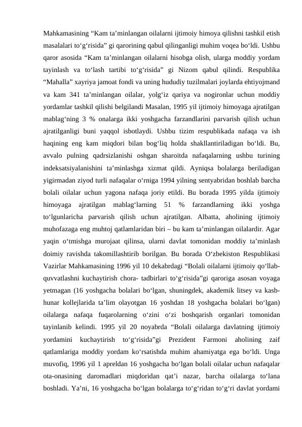Mahkamasining “Kam ta’minlangan oilalarni ijtimoiy himoya qilishni tashkil etish
masalalari to‘g‘risida” gi qarorining qabul qilinganligi muhim voqea bo‘ldi. Ushbu
qaror asosida “Kam ta’minlangan oilalarni hisobga olish, ularga moddiy yordam
tayinlash  va  to‘lash  tartibi  to‘g‘risida”  gi  Nizom  qabul  qilindi.  Respublika
“Mahalla” xayriya jamoat fondi va uning hududiy tuzilmalari joylarda ehtiyojmand
va kam 341 ta’minlangan oilalar, yolg‘iz qariya va nogironlar uchun moddiy
yordamlar tashkil qilishi belgilandi Masalan, 1995 yil ijtimoiy himoyaga ajratilgan
mablag‘ning 3 % onalarga ikki yoshgacha farzandlarini parvarish qilish uchun
ajratilganligi  buni  yaqqol  isbotlaydi.  Ushbu  tizim  respublikada  nafaqa  va ish
haqining eng kam  miqdori  bilan bog‘liq holda shakllantiriladigan bo‘ldi. Bu,
avvalo  pulning  qadrsizlanishi  oshgan  sharoitda  nafaqalarning  ushbu  turining
indeksatsiyalanishini  ta’minlashga  xizmat  qildi.  Ayniqsa  bolalarga  beriladigan
yigirmadan ziyod turli nafaqalar o‘rniga 1994 yilning sentyabridan boshlab barcha
bolali oilalar uchun yagona nafaqa joriy etildi. Bu borada 1995 yilda ijtimoiy
himoyaga  ajratilgan  mablag‘larning  51  %  farzandlarning  ikki  yoshga
to‘lgunlaricha  parvarish  qilish  uchun  ajratilgan.  Albatta,  aholining  ijtimoiy
muhofazaga eng muhtoj qatlamlaridan biri – bu kam ta’minlangan oilalardir. Agar
yaqin o‘tmishga murojaat  qilinsa, ularni davlat  tomonidan moddiy ta’minlash
doimiy ravishda takomillashtirib borilgan. Bu borada O‘zbekiston Respublikasi
Vazirlar Mahkamasining 1996 yil 10 dekabrdagi “Bolali oilalarni ijtimoiy qo‘llab-
quvvatlashni kuchaytirish chora- tadbirlari to‘g‘risida”gi qaroriga asosan voyaga
yetmagan (16 yoshgacha bolalari bo‘lgan, shuningdek, akademik litsey va kasb-
hunar kollejlarida ta’lim olayotgan 16 yoshdan 18 yoshgacha bolalari bo‘lgan)
oilalarga  nafaqa  fuqarolarning  o‘zini  o‘zi  boshqarish  organlari  tomonidan
tayinlanib kelindi. 1995 yil 20 noyabrda “Bolali  oilalarga davlatning ijtimoiy
yordamini  kuchaytirish  to‘g‘risida”gi  Prezident  Farmoni  aholining  zaif
qatlamlariga moddiy yordam ko‘rsatishda muhim ahamiyatga ega bo‘ldi. Unga
muvofiq, 1996 yil 1 apreldan 16 yoshgacha bo‘lgan bolali oilalar uchun nafaqalar
ota-onasining  daromadlari  miqdoridan  qat’i  nazar,  barcha  oilalarga  to‘lana
boshladi. Ya’ni, 16 yoshgacha bo‘lgan bolalarga to‘g‘ridan to‘g‘ri davlat yordami
