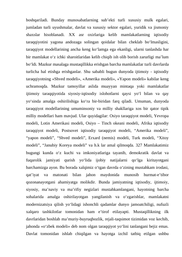 boshqariladi.  Bunday  munosabatlarning  sub’ekti  turli  xususiy  mulk  egalari,
jumladan turli uyushmalar, davlat va xususiy sektor egalari, yuridik va jismoniy
shaxslar  hisoblanadi.  XX  asr  oxirlariga  kelib  mamlakatlarning  iqtisodiy
taraqqiyotini  yagona  andozaga  solingan  qoidalar  bilan  cheklab  bo‘lmasligini,
taraqqiyot modellarining ancha keng ko‘lamga ega ekanligi, ularni tanlashda har
bir mamlakat o‘z ichki sharoitlaridan kelib chiqib ish olib borish zarurligi ma’lum
bo‘ldi. Mazkur masalaga mustaqillikka erishgan barcha mamlakatlar turli davrlarda
turlicha hal etishga erishganlar.  Shu sababli bugun dunyoda ijtimoiy - iqtisodiy
taraqqiyotning «Shved modeli», «Amerika modeli», «Yapon modeli» kabilar keng
uchramoqda.  Mazkur  tamoyillar  aslida  muayyan  mintaqa  yoki  mamlakatlar
ijtimoiy  taraqqiyotida  siyosiy-iqtisodiy  islohotlarni  qaysi  yo‘l  bilan  va  qay
yo‘sinda amalga oshirilishiga ko‘ra bir-biridan farq qiladi. Umuman, dunyoda
taraqqiyot modellarining umuminsoniy va milliy shakllariga xos bir qator tipik
milliy modellari ham mavjud. Ular quyidagilar: Osiyo taraqqiyot modeli, Yevropa
modeli, Lotin Amerikasi modeli, Osiyo – Tinch okeani modeli, Afrika iqtisodiy
taraqqiyot  modeli,  Postsovet  iqtisodiy  taraqqiyot  modeli,  “Amerika  modeli”,
“yapon modeli”, “Shved modeli”, Erxard (nemis) modeli, Turk modeli, “Xitoy
modeli”, “Janubiy Koreya modeli” va h.k lar amal qilmoqda. 327 Mamlakatimiz
bugungi  kunda  o‘z  kuchi  va  imkoniyatlariga  tayanib,  demokratik  davlat  va
fuqarolik  jamiyati  qurish  yo‘lida  ijobiy  natijalarni  qo‘lga  kiritayotgani
barchamizga ayon. Bu borada xalqimiz o‘tgan davrda o‘zining mustahkam irodasi,
qat’iyat  va  matonati  bilan  jahon  maydonida  munosib  hurmat-e’tibor
qozonanayotgani  ahamiyatga  molikdir.  Bunda  jamiyatning  iqtisodiy,  ijtimoiy,
siyosiy,  ma’naviy  va  ma’rifiy  negizlari  mustahkamlangani,  hayotning  barcha
sohalarida  amalga  oshirilayotgan  yangilanish  va  o‘zgarishlar,  mamlakatni
modernizatsiya qilish yo‘lidagi ishonchli qadamlar dunyo jamoatchiligi, nufuzli
xalqaro  tashkilotlar  tomonidan  ham  e’tirof  etilayapti.  Mustaqillikning  ilk
davrlaridan boshlab ma’muriy-buyruqbozlik, rejali-taqsimot tizimidan voz kechib,
jahonda «o‘zbek modeli» deb nom olgan taraqqiyot yo‘lini tanlangani bejiz emas.
Davlat  tomonidan  ishlab  chiqilgan  va  hayotga  izchil  tatbiq  etilgan  ushbu
