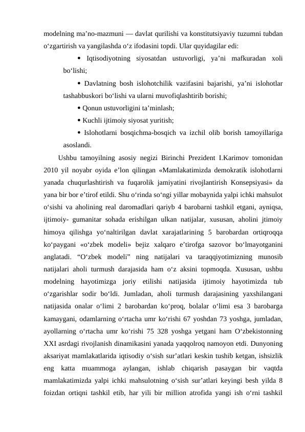 modelning ma’no-mazmuni — davlat qurilishi va konstitutsiyaviy tuzumni tubdan
o‘zgartirish va yangilashda o‘z ifodasini topdi. Ular quyidagilar edi: 
 Iqtisodiyotning  siyosatdan  ustuvorligi,  ya’ni  mafkuradan  xoli
bo‘lishi; 
 Davlatning bosh islohotchilik vazifasini bajarishi, ya’ni islohotlar
tashabbuskori bo‘lishi va ularni muvofiqlashtirib borishi;
 Qonun ustuvorligini ta’minlash; 
 Kuchli ijtimoiy siyosat yuritish; 
 Islohotlarni bosqichma-bosqich va izchil olib borish tamoyillariga
asoslandi. 
Ushbu tamoyilning asosiy negizi Birinchi Prezident I.Karimov tomonidan
2010 yil noyabr oyida e’lon qilingan «Mamlakatimizda demokratik islohotlarni
yanada chuqurlashtirish va fuqarolik jamiyatini rivojlantirish Konsepsiyasi» da
yana bir bor e’tirof etildi. Shu o‘rinda so‘ngi yillar mobaynida yalpi ichki mahsulot
o‘sishi va aholining real daromadlari qariyb 4 barobarni tashkil etgani, ayniqsa,
ijtimoiy- gumanitar sohada erishilgan ulkan natijalar, xususan, aholini jtimoiy
himoya  qilishga  yo‘naltirilgan  davlat  xarajatlarining  5  barobardan  ortiqroqqa
ko‘paygani  «o‘zbek  modeli»  bejiz  xalqaro  e’tirofga  sazovor  bo‘lmayotganini
anglatadi.  “O‘zbek  modeli”  ning  natijalari  va  taraqqiyotimizning  munosib
natijalari aholi turmush darajasida ham o‘z aksini topmoqda. Xususan, ushbu
modelning  hayotimizga  joriy  etilishi  natijasida  ijtimoiy  hayotimizda  tub
o‘zgarishlar  sodir  bo‘ldi.  Jumladan,  aholi  turmush  darajasining  yaxshilangani
natijasida onalar o‘limi 2 barobardan ko‘proq, bolalar o‘limi esa 3 barobarga
kamaygani, odamlarning o‘rtacha umr ko‘rishi 67 yoshdan 73 yoshga, jumladan,
ayollarning o‘rtacha umr ko‘rishi 75 328 yoshga yetgani ham O‘zbekistonning
XXI asrdagi rivojlanish dinamikasini yanada yaqqolroq namoyon etdi. Dunyoning
aksariyat mamlakatlarida iqtisodiy o‘sish sur’atlari keskin tushib ketgan, ishsizlik
eng  katta  muammoga  aylangan,  ishlab  chiqarish  pasaygan  bir  vaqtda
mamlakatimizda yalpi ichki mahsulotning o‘sish sur’atlari keyingi besh yilda 8
foizdan ortiqni tashkil etib, har yili bir million atrofida yangi ish o‘rni tashkil
