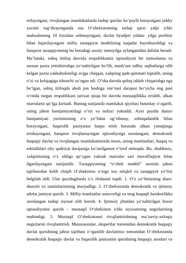 etilayotgani, rivojlangan mamlakatlarda tashqi qarzlar ko‘payib borayotgani jiddiy
xavotir  tug‘dirayotganda  esa  O‘zbekistonning  tashqi  qarzi  yalpi  ichki
mahsulotning 10 foizidan oshmayotgani, davlat byudjeti yildan- yilga profitsit
bilan  bajarilayotgani  milliy  taraqqiyot  modelining  naqadar  hayotbaxshligi  va
barqaror taraqqiyotning bu boradagi asosiy tamoyilga aylanganidan dalolat beradi.
Ma’lumki,  sobiq  ittifoq  davrida  respublikamiz  iqtisodiyoti  bir  tomonlama  va
asosan paxta yetishtirishga yo‘naltirilgan bo‘lib, mash’um salbiy oqibatlarga olib
kelgan paxta yakkahokimligi avjga chiqqan, xalqning qadr-qimmati toptalib, uning
o‘zi va kelajagiga ishonchi so‘ngan edi. O‘sha davrda qoloq ishlab chiqarishga ega
bo‘lgan, sobiq ittifoqda aholi jon boshiga iste’mol darajasi bo‘yicha eng past
o‘rinda turgan respublikani tarixan qisqa bir davrda mustaqillikka erishib, ulkan
marralarni qo‘lga kiritadi. Buning natijasida mamlakat qiyofasi butunlay o‘zgarib,
uning  jahon  hamjamiyatidagi  o‘rni  va  nufuzi  yuksaldi.  Ayni  paytda  dunyo
hamjamiyati  yurtimizning  o‘z  yo‘lidan  og‘ishmay,  sobitqadamlik  bilan
borayotgani,  fuqarolik  jamiyatini  barpo  etish  borasida  ulkan  yutuqlarga
erishayotgani,  barqaror  rivojlanayotgan  iqtisodiyotga  asoslangani,  demokratik
huquqiy davlat va rivojlangan mamlakatimizda inson, uning manfaatlari, huquq va
erkinliklari oliy qadriyat darajasiga ko‘tarilganini e’tirof etmoqda. Bu, shubhasiz,
xalqimizning  o‘z  oldiga  qo‘ygan  yuksak  marralar  sari  muvaffaqiyat  bilan
ilgarilayotgani  natijasidir.  Taraqqiyotning  “o‘zbek  modeli”  asosida  jahon
tajribasidan  kelib  chiqib  O‘zbekiston  o‘ziga  xos  istiqlol  va taraqqiyot  yo‘lini
belgilab oldi. Ular quyidagilarda o‘z ifodasini topdi: 1. O‘z yo‘limizning shart-
sharoiti va zaminlarinining mavjudligi. 2. O‘zbekistonda demokratik va ijtimoiy
adolat jamiyat qurish. 3. Milliy manfaatlar ustuvorligi va teng huquqli hamkorlikka
asoslangan tashqi siyosat olib borish. 4. Ijtimoiy jihatdan yo‘naltirilgan bozor
iqtisodiyotini  qurish  –  mustaqil  O‘zbekiston  ichki  siyosatining  negizlarining
muhimligi.  5.  Mustaqil  O‘zbekistonni  rivojlantirishning  ma’naviy-axloqiy
negizlarini rivojlantirish. Mutaxassislar, ekspertlar tomonidan demokratik huquqiy
davlat qurishning jahon tajribasi o‘rganilib davlatimiz tomonidan O‘zbekistonda
demokratik huquqiy davlat va fuqarolik jamiyatini qurishning huquqiy asoslari va
