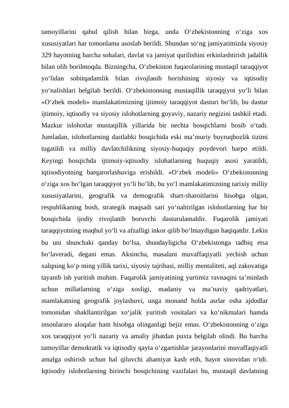 tamoyillarini  qabul  qilish  bilan  birga,  unda  O‘zbekistonning  o‘ziga  xos
xususiyatlari har tomonlama asoslab berildi. Shundan so‘ng jamiyatimizda siyosiy
329 hayotning barcha sohalari, davlat va jamiyat qurilishini erkinlashtirish jadallik
bilan olib borilmoqda. Bizningcha, O‘zbekiston fuqarolarining mustaqil taraqqiyot
yo‘lidan  sobitqadamlik  bilan  rivojlanib  borishining  siyosiy  va  iqtisodiy
yo‘nalishlari belgilab berildi. O‘zbekistonning mustaqillik taraqqiyot yo‘li bilan
«O‘zbek modeli» mamlakatimizning ijtimoiy taraqqiyot dasturi bo‘lib, bu dastur
ijtimoiy, iqtisodiy va siyosiy islohotlarning goyaviy, nazariy negizini tashkil etadi.
Mazkur  islohotlar  mustaqillik  yillarida  bir  nechta  bosqichlarni  bosib  o‘tadi.
Jumladan, islohotlarning dastlabki bosqichida eski ma’muriy buyruqbozlik tizimi
tugatildi  va  milliy  davlatchilikning  siyosiy-huquqiy  poydevori  barpo  etildi.
Keyingi  bosqichda  ijtimoiy-iqtisodiy  islohatlarning  huquqiy  asosi  yaratildi,
iqtisodiyotning  barqarorlashuviga  erishildi.  «O‘zbek  modeli»  O‘zbekistonning
o‘ziga xos bo‘lgan taraqqiyot yo‘li bo‘lib, bu yo‘l mamlakatimizning tarixiy milliy
xususiyatlarini,  geografik  va  demografik  shart-sharoitlarini  hisobga  olgan,
respublikaning bosh, strategik maqsadi sari yo‘naltirilgan islohotlarning har bir
bosqichida  ijodiy  rivojlanib  boruvchi  dasturulamaldir.  Fuqarolik  jamiyati
taraqqiyotning maqbul yo‘li va afzalligi inkor qilib bo‘lmaydigan haqiqatdir. Lekin
bu  uni  shunchaki  qanday  bo‘lsa,  shundayligicha  O‘zbekistonga  tadbiq  etsa
bo‘laveradi,  degani  emas.  Aksincha,  masalani  muvaffaqiyatli  yechish  uchun
xalqning ko‘p ming yillik tarixi, siyosiy tajribasi, milliy mentaliteti, aql zakovatiga
tayanib ish yuritish muhim. Fuqarolik jamiyatining yurtimiz ravnaqini ta’minlash
uchun  millatlarning  o‘ziga  xosligi,  madaniy  va  ma’naviy  qadriyatlari,
mamlakatning  geografik  joylashuvi,  unga  monand  holda  asrlar  osha  ajdodlar
tomonidan  shakllantirilgan  xo‘jalik  yuritish  vositalari  va  ko‘nikmalari  hamda
insonlararo aloqalar ham hisobga olinganligi bejiz emas. O‘zbekistonning o‘ziga
xos taraqqiyot yo‘li nazariy va amaliy jihatdan puxta belgilab olindi. Bu barcha
tamoyillar demokratik va iqtisodiy qayta o‘zgartishlar jarayonlarini muvaffaqiyatli
amalga oshirish uchun hal qiluvchi ahamiyat kasb etib, hayot sinovidan o‘tdi.
Iqtisodiy islohotlarning birinchi bosqichining vazifalari bu, mustaqil davlatning
