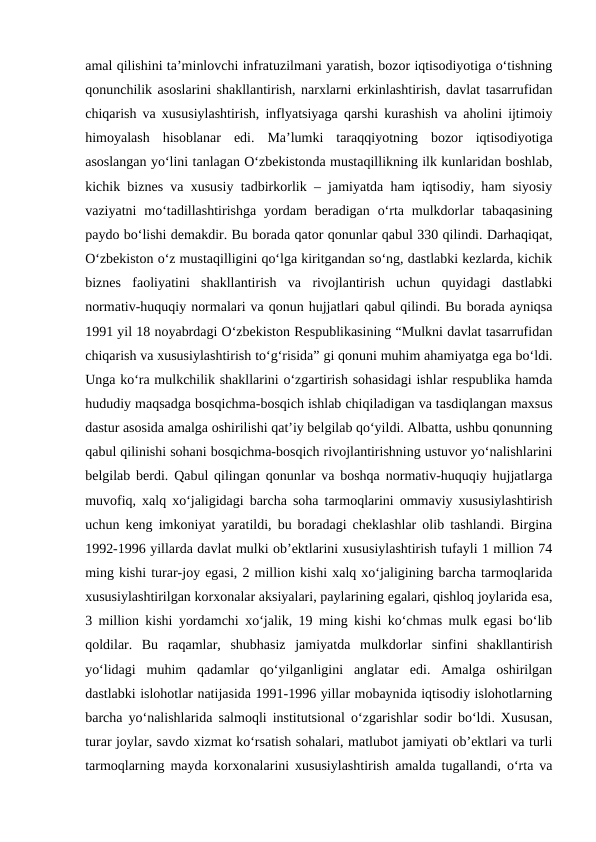 amal qilishini ta’minlovchi infratuzilmani yaratish, bozor iqtisodiyotiga o‘tishning
qonunchilik asoslarini shakllantirish, narxlarni erkinlashtirish, davlat tasarrufidan
chiqarish va xususiylashtirish, inflyatsiyaga qarshi kurashish va aholini ijtimoiy
himoyalash  hisoblanar  edi.  Ma’lumki  taraqqiyotning  bozor  iqtisodiyotiga
asoslangan yo‘lini tanlagan O‘zbekistonda mustaqillikning ilk kunlaridan boshlab,
kichik biznes va xususiy tadbirkorlik – jamiyatda ham iqtisodiy, ham siyosiy
vaziyatni  mo‘tadillashtirishga  yordam  beradigan  o‘rta mulkdorlar  tabaqasining
paydo bo‘lishi demakdir. Bu borada qator qonunlar qabul 330 qilindi. Darhaqiqat,
O‘zbekiston o‘z mustaqilligini qo‘lga kiritgandan so‘ng, dastlabki kezlarda, kichik
biznes  faoliyatini  shakllantirish  va  rivojlantirish  uchun  quyidagi  dastlabki
normativ-huquqiy normalari va qonun hujjatlari qabul qilindi. Bu borada ayniqsa
1991 yil 18 noyabrdagi O‘zbekiston Respublikasining “Mulkni davlat tasarrufidan
chiqarish va xususiylashtirish to‘g‘risida” gi qonuni muhim ahamiyatga ega bo‘ldi.
Unga ko‘ra mulkchilik shakllarini o‘zgartirish sohasidagi ishlar respublika hamda
hududiy maqsadga bosqichma-bosqich ishlab chiqiladigan va tasdiqlangan maxsus
dastur asosida amalga oshirilishi qat’iy belgilab qo‘yildi. Albatta, ushbu qonunning
qabul qilinishi sohani bosqichma-bosqich rivojlantirishning ustuvor yo‘nalishlarini
belgilab berdi. Qabul qilingan qonunlar va boshqa normativ-huquqiy hujjatlarga
muvofiq, xalq xo‘jaligidagi barcha soha tarmoqlarini ommaviy xususiylashtirish
uchun keng imkoniyat yaratildi, bu boradagi cheklashlar olib tashlandi. Birgina
1992-1996 yillarda davlat mulki ob’ektlarini xususiylashtirish tufayli 1 million 74
ming kishi turar-joy egasi, 2 million kishi xalq xo‘jaligining barcha tarmoqlarida
xususiylashtirilgan korxonalar aksiyalari, paylarining egalari, qishloq joylarida esa,
3 million kishi yordamchi xo‘jalik, 19 ming kishi ko‘chmas mulk egasi bo‘lib
qoldilar.  Bu  raqamlar,  shubhasiz  jamiyatda  mulkdorlar  sinfini  shakllantirish
yo‘lidagi  muhim  qadamlar  qo‘yilganligini  anglatar  edi.  Amalga  oshirilgan
dastlabki islohotlar natijasida 1991-1996 yillar mobaynida iqtisodiy islohotlarning
barcha yo‘nalishlarida salmoqli institutsional o‘zgarishlar sodir bo‘ldi. Xususan,
turar joylar, savdo xizmat ko‘rsatish sohalari, matlubot jamiyati ob’ektlari va turli
tarmoqlarning mayda korxonalarini xususiylashtirish amalda tugallandi, o‘rta va
