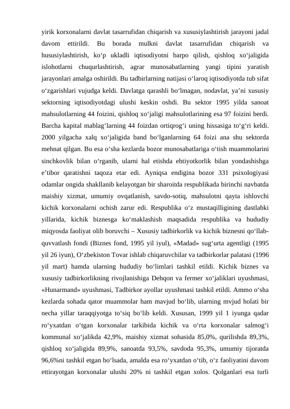 yirik korxonalarni davlat tasarrufidan chiqarish va xususiylashtirish jarayoni jadal
davom  ettirildi.  Bu  borada  mulkni  davlat  tasarrufidan  chiqarish  va
hususiylashtirish,  ko‘p  ukladli  iqtisodiyotni  barpo  qilish,  qishloq  xo‘jaligida
islohotlarni  chuqurlashtirish,  agrar  munosabatlarning  yangi  tipini  yaratish
jarayonlari amalga oshirildi. Bu tadbirlarning natijasi o‘laroq iqtisodiyotda tub sifat
o‘zgarishlari vujudga keldi. Davlatga qarashli bo‘lmagan, nodavlat, ya’ni xususiy
sektorning  iqtisodiyotdagi  ulushi  keskin  oshdi.  Bu  sektor  1995  yilda  sanoat
mahsulotlarning 44 foizini, qishloq xo‘jaligi mahsulotlarining esa 97 foizini berdi.
Barcha kapital mablag‘larning 44 foizdan ortiqrog‘i uning hissasiga to‘g‘ri keldi.
2000 yilgacha xalq xo‘jaligida band bo‘lganlarning 64 foizi ana shu sektorda
mehnat qilgan. Bu esa o‘sha kezlarda bozor munosabatlariga o‘tish muammolarini
sinchkovlik bilan o‘rganib, ularni hal etishda ehtiyotkorlik bilan yondashishga
e’tibor  qaratishni  taqoza  etar  edi.  Ayniqsa  endigina  bozor  331  psixologiyasi
odamlar ongida shakllanib kelayotgan bir sharoitda respublikada birinchi navbatda
maishiy  xizmat, umumiy  ovqatlanish,  savdo-sotiq,  mahsulotni  qayta ishlovchi
kichik korxonalarni ochish zarur edi. Respublika o‘z mustaqilligining dastlabki
yillarida,  kichik  biznesga  ko‘maklashish  maqsadida  respublika  va  hududiy
miqyosda faoliyat olib boruvchi – Xususiy tadbirkorlik va kichik biznesni qo‘llab-
quvvatlash fondi (Biznes fond, 1995 yil iyul), «Madad» sug‘urta agentligi (1995
yil 26 iyun), O‘zbekiston Tovar ishlab chiqaruvchilar va tadbirkorlar palatasi (1996
yil  mart)  hamda  ularning  hududiy  bo‘limlari  tashkil  etildi.  Kichik  biznes  va
xususiy tadbirkorlikning rivojlanishiga Dehqon va fermer xo‘jaliklari uyushmasi,
«Hunarmand» uyushmasi, Tadbirkor ayollar uyushmasi tashkil etildi. Ammo o‘sha
kezlarda sohada qator muammolar ham mavjud bo‘lib, ularning mvjud holati bir
necha yillar taraqqiyotga to‘siq bo‘lib keldi. Xususan, 1999 yil 1 iyunga qadar
ro‘yxatdan  o‘tgan  korxonalar  tarkibida  kichik  va  o‘rta  korxonalar  salmog‘i
kommunal xo‘jalikda 42,9%, maishiy xizmat sohasida 85,0%, qurilishda 89,3%,
qishloq xo‘jaligida 89,9%, sanoatda 93,5%, savdoda 95,3%, umumiy tijoratda
96,6%ni tashkil etgan bo‘lsada, amalda esa ro‘yxatdan o‘tib, o‘z faoliyatini davom
ettirayotgan korxonalar ulushi 20% ni tashkil etgan xolos. Qolganlari esa turli
