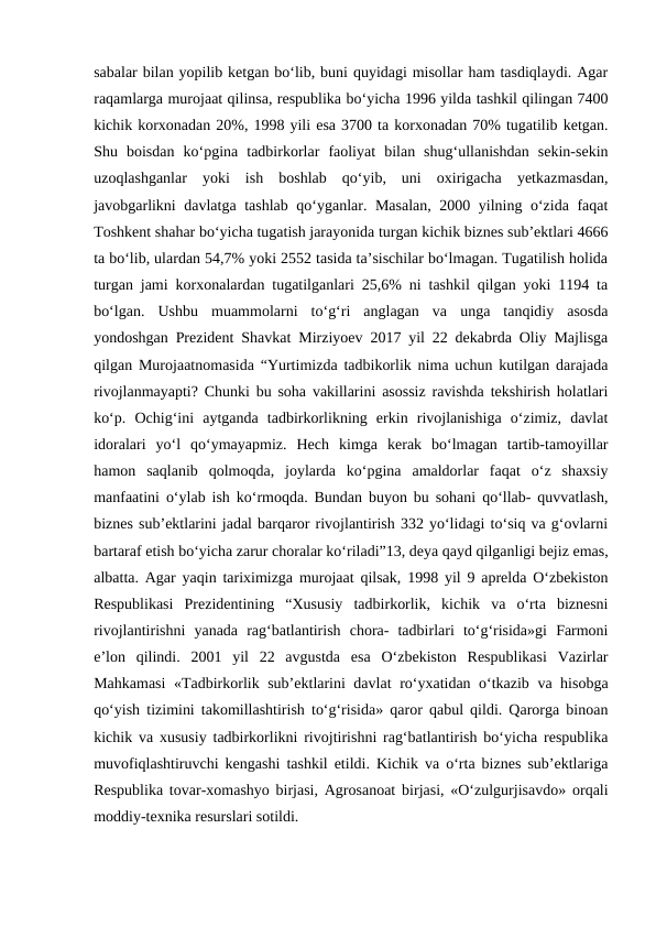 sabalar bilan yopilib ketgan bo‘lib, buni quyidagi misollar ham tasdiqlaydi. Agar
raqamlarga murojaat qilinsa, respublika bo‘yicha 1996 yilda tashkil qilingan 7400
kichik korxonadan 20%, 1998 yili esa 3700 ta korxonadan 70% tugatilib ketgan.
Shu  boisdan  ko‘pgina  tadbirkorlar  faoliyat  bilan  shug‘ullanishdan  sekin-sekin
uzoqlashganlar  yoki  ish  boshlab  qo‘yib,  uni  oxirigacha  yetkazmasdan,
javobgarlikni davlatga tashlab qo‘yganlar. Masalan, 2000 yilning o‘zida faqat
Toshkent shahar bo‘yicha tugatish jarayonida turgan kichik biznes sub’ektlari 4666
ta bo‘lib, ulardan 54,7% yoki 2552 tasida ta’sischilar bo‘lmagan. Tugatilish holida
turgan jami korxonalardan tugatilganlari 25,6% ni tashkil qilgan yoki 1194 ta
bo‘lgan.  Ushbu  muammolarni  to‘g‘ri  anglagan  va  unga  tanqidiy  asosda
yondoshgan Prezident Shavkat Mirziyoev 2017 yil 22 dekabrda Oliy Majlisga
qilgan Murojaatnomasida “Yurtimizda tadbikorlik nima uchun kutilgan darajada
rivojlanmayapti? Chunki bu soha vakillarini asossiz ravishda tekshirish holatlari
ko‘p.  Ochig‘ini  aytganda  tadbirkorlikning  erkin  rivojlanishiga  o‘zimiz,  davlat
idoralari  yo‘l  qo‘ymayapmiz.  Hech  kimga  kerak  bo‘lmagan  tartib-tamoyillar
hamon  saqlanib  qolmoqda,  joylarda  ko‘pgina  amaldorlar  faqat  o‘z  shaxsiy
manfaatini o‘ylab ish ko‘rmoqda. Bundan buyon bu sohani qo‘llab- quvvatlash,
biznes sub’ektlarini jadal barqaror rivojlantirish 332 yo‘lidagi to‘siq va g‘ovlarni
bartaraf etish bo‘yicha zarur choralar ko‘riladi”13, deya qayd qilganligi bejiz emas,
albatta. Agar yaqin tariximizga murojaat qilsak, 1998 yil 9 aprelda O‘zbekiston
Respublikasi  Prezidentining  “Xususiy  tadbirkorlik,  kichik  va  o‘rta  biznesni
rivojlantirishni  yanada  rag‘batlantirish  chora-  tadbirlari  to‘g‘risida»gi  Farmoni
e’lon  qilindi.  2001  yil  22  avgustda  esa  O‘zbekiston  Respublikasi  Vazirlar
Mahkamasi  «Tadbirkorlik sub’ektlarini davlat  ro‘yxatidan o‘tkazib va hisobga
qo‘yish tizimini takomillashtirish to‘g‘risida» qaror qabul qildi. Qarorga binoan
kichik va xususiy tadbirkorlikni rivojtirishni rag‘batlantirish bo‘yicha respublika
muvofiqlashtiruvchi kengashi tashkil etildi. Kichik va o‘rta biznes sub’ektlariga
Respublika tovar-xomashyo birjasi, Agrosanoat birjasi, «O‘zulgurjisavdo» orqali
moddiy-texnika resurslari sotildi. 
