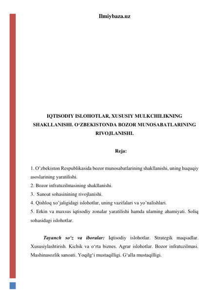 Ilmiybaza.uz 
 
 
 
 
 
 
 
 
 
IQTISODIY ISLOHOTLAR, XUSUSIY MULKCHILIKNING 
SHAKLLANISHI. O‘ZBEKISTONDA BOZOR MUNOSABATLARINING 
RIVOJLANISHI. 
 
Reja: 
 
1. Oʼzbekiston Respublikasida bozor munosabatlarining shakllanishi, uning huquqiy 
asoslarining yaratilishi.  
2. Bozor infratuzilmasining shakllanishi.  
3.  Sanoat sohasinining rivojlanishi. 
4. Qishloq xoʼjaligidagi islohotlar, uning vazifalari va yoʼnalishlari.  
5. Erkin va maxsus iqtisodiy zonalar yaratilishi hamda ularning ahamiyati. Soliq 
sohasidagi islohotlar. 
 
Tayanch sо‘z va iboralar: Iqtisodiy islohotlar. Strategik maqsadlar. 
Xususiylashtirish. Kichik va о‘rta biznes. Agrar islohotlar. Bozor infratuzilmasi.  
Mashinasozlik sanoati. Yoqilg‘i mustaqilligi. G‘alla mustaqilligi.  
 
 
