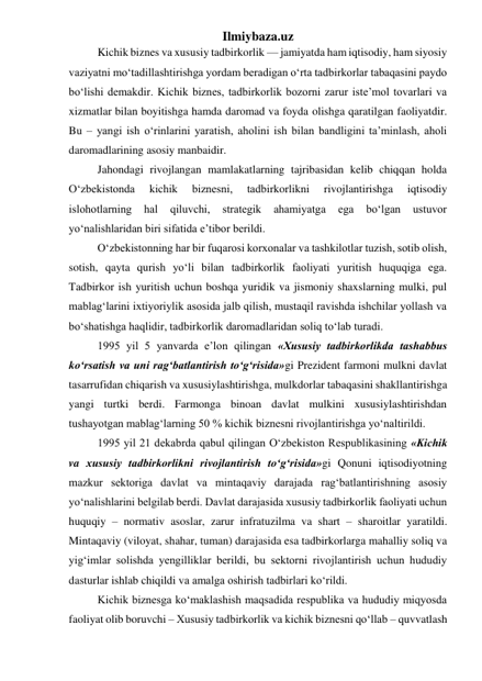 Ilmiybaza.uz 
Kichik biznes va xususiy tadbirkorlik — jamiyatda ham iqtisodiy, ham siyosiy 
vaziyatni mо‘tadillashtirishga yordam beradigan о‘rta tadbirkorlar tabaqasini paydo 
bо‘lishi demakdir. Kichik biznes, tadbirkorlik bozorni zarur iste’mol tovarlari va 
xizmatlar bilan boyitishga hamda daromad va foyda olishga qaratilgan faoliyatdir. 
Bu – yangi ish о‘rinlarini yaratish, aholini ish bilan bandligini ta’minlash, aholi 
daromadlarining asosiy manbaidir. 
Jahondagi rivojlangan mamlakatlarning tajribasidan kelib chiqqan holda 
О‘zbekistonda 
kichik 
biznesni, 
tadbirkorlikni 
rivojlantirishga 
iqtisodiy 
islohotlarning 
hal 
qiluvchi, 
strategik 
ahamiyatga 
ega 
bо‘lgan 
ustuvor 
yо‘nalishlaridan biri sifatida e’tibor berildi. 
О‘zbekistonning har bir fuqarosi korxonalar va tashkilotlar tuzish, sotib olish, 
sotish, qayta qurish yо‘li bilan tadbirkorlik faoliyati yuritish huquqiga ega. 
Tadbirkor ish yuritish uchun boshqa yuridik va jismoniy shaxslarning mulki, pul 
mablag‘larini ixtiyoriylik asosida jalb qilish, mustaqil ravishda ishchilar yollash va 
bо‘shatishga haqlidir, tadbirkorlik daromadlaridan soliq tо‘lab turadi. 
1995 yil 5 yanvarda e’lon qilingan «Xususiy tadbirkorlikda tashabbus 
kо‘rsatish va uni rag‘batlantirish tо‘g‘risida»gi Prezident farmoni mulkni davlat 
tasarrufidan chiqarish va xususiylashtirishga, mulkdorlar tabaqasini shakllantirishga 
yangi turtki berdi. Farmonga binoan davlat mulkini xususiylashtirishdan 
tushayotgan mablag‘larning 50 % kichik biznesni rivojlantirishga yо‘naltirildi. 
1995 yil 21 dekabrda qabul qilingan О‘zbekiston Respublikasining «Kichik 
va xususiy tadbirkorlikni rivojlantirish tо‘g‘risida»gi Qonuni iqtisodiyotning 
mazkur sektoriga davlat va mintaqaviy darajada rag‘batlantirishning asosiy 
yо‘nalishlarini belgilab berdi. Davlat darajasida xususiy tadbirkorlik faoliyati uchun 
huquqiy – normativ asoslar, zarur infratuzilma va shart – sharoitlar yaratildi. 
Mintaqaviy (viloyat, shahar, tuman) darajasida esa tadbirkorlarga mahalliy soliq va 
yig‘imlar solishda yengilliklar berildi, bu sektorni rivojlantirish uchun hududiy 
dasturlar ishlab chiqildi va amalga oshirish tadbirlari kо‘rildi. 
Kichik biznesga kо‘maklashish maqsadida respublika va hududiy miqyosda 
faoliyat olib boruvchi – Xususiy tadbirkorlik va kichik biznesni qо‘llab – quvvatlash 
