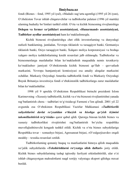 Ilmiybaza.uz 
fondi (Biznes – fond, 1995 yil iyul), «Madad» sug‘urta agentligi (1995 yil 26 iyun), 
О‘zbekiston Tovar ishlab chiqaruvchilar va tadbirkorlar palatasi (1996 yil martda) 
ularning hududiy bо‘limlari tashkil etildi. О‘rta va kichik biznesning rivojlanishiga 
Dehqon va fermer xо‘jaliklari assotsiatsiyasi, «Hunarmand» assotsiatsiyasi, 
Tadbirkor ayollar assotsiatsiyasi ham kо‘maklashmoqda. 
Kichik biznesni rivojlantirishga chet ellik investorlarning va dunyodagi 
nufuzli banklarning, jumladan, Yevropa tiklanish va taraqqiyot banki, Germaniya 
tiklanish banki, Osiyo taraqqiyot banki, Xalqaro moliya korporatsiyasi va boshqa 
xalqaro moliya tashkilotlarining kredit resurslari jalb etilmoqda. Tadbirkorlar va 
biznesmenlarga maslahatlar bilan kо‘maklashish maqsadida nemis texnikaviy 
kо‘maklashuv jamiyati О‘zbekistonda kichik biznesni qо‘llab – quvvatlash 
markazini, Yevropa hamjamiyati komissiyasi esa amaliy aloqalar markazini 
ochdilar. Markaziy Osiyodagi Amerika tadbirkorlik fondi va Markaziy Osiyodagi 
Buyuk Britaniya investitsiya fondi о‘zbekistonlik tadbirkorlarga zarur maslahatlar 
bilan kо‘maklashdilar.  
1998 yil 9 aprelda О‘zbekiston Respublikasi birinchi prezidenti Islom 
Karimovning  «Xususiy tadbirkorlik, kichik va о‘rta biznesni rivojlantirishni yanada 
rag‘batlantirish chora – tadbirlari tо‘g‘risida»gi Farmoni e’lon qilindi. 2001 yil 22 
avgustda esa О‘zbekiston Respublikasi Vazirlar Mahkamasi «Tadbirkorlik 
subyektlarini davlat rо‘yxatidan о‘tkazish va hisobga qо‘yish tizimini 
takomillashtirish tо‘g‘risida» qaror qabul qildi. Qarorga binoan kichik biznes va 
xususiy 
tadbirkorlikni 
rivojtirishni 
rag‘batlantirish 
bо‘yicha 
respublika 
muvofiqlashtiruvchi kengash tashkil etildi. Kichik va о‘rta biznes subyektlariga 
Respublika tovar – xomashyo birjasi, Agrosanoat birjasi, «О‘zulgurjisavdo» orqali 
moddiy – texnika resurslari sotildi.  
Tadbirkorlarning qonuniy huquq va manfaatlarini himoya qilish maqsadida 
xо‘jalik subyektlarida «Tekshirishlarni rо‘yxatga olish daftari» joriy etildi. 
Kichik biznes subyektlarining tashqi iqtisodiy faoliyati erkinlashtirildi, ular о‘zi 
ishlab chiqarayotgan mahsulotlarni naqd xorijiy valyutaga eksport qilishga ruxsat 
berildi.  
