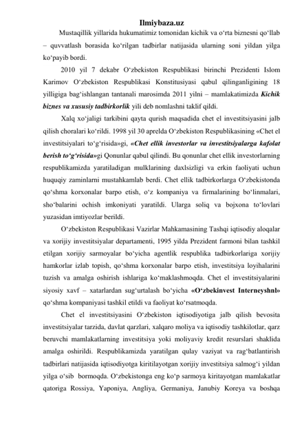 Ilmiybaza.uz 
         Mustaqillik yillarida hukumatimiz tomonidan kichik va о‘rta biznesni qо‘llab 
– quvvatlash borasida kо‘rilgan tadbirlar natijasida ularning soni yildan yilga 
kо‘payib bordi.  
          2010 yil 7 dekabr О‘zbekiston Respublikasi birinchi Prezidenti Islom 
Karimov О‘zbekiston Respublikasi Konstitusiyasi qabul qilinganligining 18 
yilligiga bag‘ishlangan tantanali marosimda 2011 yilni – mamlakatimizda Kichik 
biznes va xususiy tadbirkorlik yili deb nomlashni taklif qildi.      
Xalq xо‘jaligi tarkibini qayta qurish maqsadida chet el investitsiyasini jalb  
qilish choralari kо‘rildi. 1998 yil 30 aprelda О‘zbekiston Respublikasining «Chet el 
investitsiyalari tо‘g‘risida»gi, «Chet ellik investorlar va investitsiyalarga kafolat 
berish tо‘g‘risida»gi Qonunlar qabul qilindi. Bu qonunlar chet ellik investorlarning 
respublikamizda yaratiladigan mulklarining daxlsizligi va erkin faoliyati uchun 
huquqiy zaminlarni mustahkamlab berdi. Chet ellik tadbirkorlarga О‘zbekistonda 
qо‘shma korxonalar barpo etish, о‘z kompaniya va firmalarining bо‘linmalari, 
shо‘balarini ochish imkoniyati yaratildi. Ularga soliq va bojxona tо‘lovlari 
yuzasidan imtiyozlar berildi. 
О‘zbekiston Respublikasi Vazirlar Mahkamasining Tashqi iqtisodiy aloqalar 
va xorijiy investitsiyalar departamenti, 1995 yilda Prezident farmoni bilan tashkil 
etilgan xorijiy sarmoyalar bо‘yicha agentlik respublika tadbirkorlariga xorijiy 
hamkorlar izlab topish, qо‘shma korxonalar barpo etish, investitsiya loyihalarini 
tuzish va amalga oshirish ishlariga kо‘maklashmoqda. Chet el investitsiyalarini 
siyosiy xavf – xatarlardan sug‘urtalash bо‘yicha «О‘zbekinvest Interneyshnl» 
qо‘shma kompaniyasi tashkil etildi va faoliyat kо‘rsatmoqda. 
Chet el investitsiyasini О‘zbekiston iqtisodiyotiga jalb qilish bevosita 
investitsiyalar tarzida, davlat qarzlari, xalqaro moliya va iqtisodiy tashkilotlar, qarz  
beruvchi mamlakatlarning investitsiya yoki moliyaviy kredit resurslari shaklida 
amalga oshirildi. Respublikamizda yaratilgan qulay vaziyat va rag‘batlantirish 
tadbirlari natijasida iqtisodiyotga kiritilayotgan xorijiy investitsiya salmog‘i yildan 
yilga о‘sib  bormoqda. О‘zbekistonga eng kо‘p sarmoya kiritayotgan mamlakatlar 
qatoriga Rossiya, Yaponiya, Angliya, Germaniya, Janubiy Koreya va boshqa 
