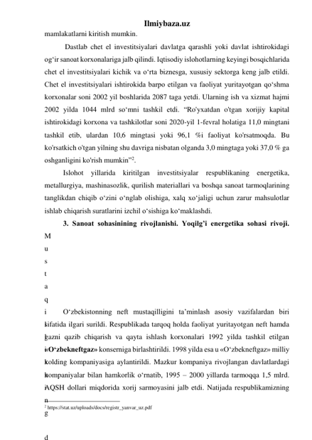 Ilmiybaza.uz 
mamlakatlarni kiritish mumkin. 
 Dastlab chet el investitsiyalari davlatga qarashli yoki davlat ishtirokidagi 
og‘ir sanoat korxonalariga jalb qilindi. Iqtisodiy islohotlarning keyingi bosqichlarida 
chet el investitsiyalari kichik va о‘rta biznesga, xususiy sektorga keng jalb etildi. 
Chet el investitsiyalari ishtirokida barpo etilgan va faoliyat yuritayotgan qо‘shma 
korxonalar soni 2002 yil boshlarida 2087 taga yetdi. Ularning ish va xizmat hajmi 
2002 yilda 1044 mlrd sо‘mni tashkil etdi. “Ro'yxatdan o'tgan xorijiy kapital 
ishtirokidagi korxona va tashkilotlar soni 2020-yil 1-fevral holatiga 11,0 mingtani 
tashkil etib, ulardan 10,6 mingtasi yoki 96,1 %i faoliyat ko'rsatmoqda. Bu 
ko'rsatkich o'tgan yilning shu davriga nisbatan olganda 3,0 mingtaga yoki 37,0 % ga 
oshganligini ko'rish mumkin”2. 
Islohot yillarida kiritilgan investitsiyalar respublikaning energetika, 
metallurgiya, mashinasozlik, qurilish materiallari va boshqa sanoat tarmoqlarining 
tanglikdan chiqib о‘zini о‘nglab olishiga, xalq xо‘jaligi uchun zarur mahsulotlar 
ishlab chiqarish suratlarini izchil о‘sishiga kо‘maklashdi. 
3. Sanoat sohasinining rivojlanishi. Yoqilg’i energetika sohasi rivoji. 
M
u
s
t
a
q
i
l
l
i
k
n
i
n
g
 
d
О‘zbekistonning neft mustaqilligini ta’minlash asosiy vazifalardan biri 
sifatida ilgari surildi. Respublikada tarqoq holda faoliyat yuritayotgan neft hamda 
gazni qazib chiqarish va qayta ishlash korxonalari 1992 yilda tashkil etilgan 
«О‘zbekneftgaz» konserniga birlashtirildi. 1998 yilda esa u «О‘zbekneftgaz» milliy 
xolding kompaniyasiga aylantirildi. Mazkur kompaniya rivojlangan davlatlardagi 
kompaniyalar bilan hamkorlik о‘rnatib, 1995 – 2000 yillarda tarmoqqa 1,5 mlrd. 
AQSH dollari miqdorida xorij sarmoyasini jalb etdi. Natijada respublikamizning 
                                                 
2 https://stat.uz/uploads/docs/registr_yanvar_uz.pdf 
