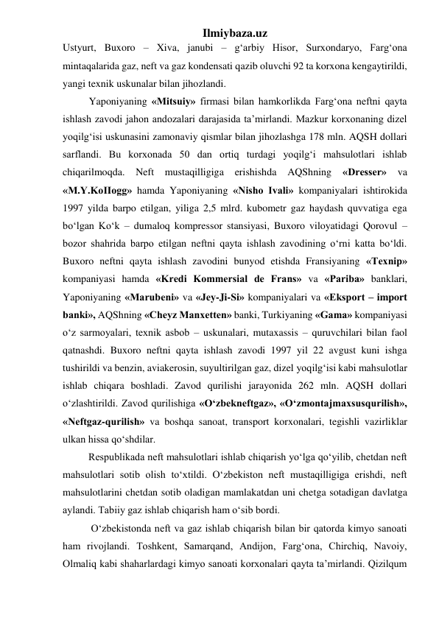 Ilmiybaza.uz 
Ustyurt, Buxoro – Xiva, janubi – g‘arbiy Hisor, Surxondaryo, Farg‘ona 
mintaqalarida gaz, neft va gaz kondensati qazib oluvchi 92 ta korxona kengaytirildi, 
yangi texnik uskunalar bilan jihozlandi. 
Yaponiyaning «Mitsuiy» firmasi bilan hamkorlikda Farg‘ona neftni qayta 
ishlash zavodi jahon andozalari darajasida ta’mirlandi. Mazkur korxonaning dizel 
yoqilg‘isi uskunasini zamonaviy qismlar bilan jihozlashga 178 mln. AQSH dollari 
sarflandi. Bu korxonada 50 dan ortiq turdagi yoqilg‘i mahsulotlari ishlab 
chiqarilmoqda. Neft mustaqilligiga 
erishishda 
AQShning 
«Dresser» 
va 
«M.Y.KoIIogg» hamda Yaponiyaning «Nisho Ivali» kompaniyalari ishtirokida 
1997 yilda barpo etilgan, yiliga 2,5 mlrd. kubometr gaz haydash quvvatiga ega 
bо‘lgan Kо‘k – dumaloq kompressor stansiyasi, Buxoro viloyatidagi Qorovul – 
bozor shahrida barpo etilgan neftni qayta ishlash zavodining о‘rni katta bо‘ldi. 
Buxoro neftni qayta ishlash zavodini bunyod etishda Fransiyaning «Texnip» 
kompaniyasi hamda «Kredi Kommersial de Frans» va «Pariba» banklari, 
Yaponiyaning «Marubeni» va «Jey-Ji-Si» kompaniyalari va «Eksport – import 
banki», AQShning «Cheyz Manxetten» banki, Turkiyaning «Gama» kompaniyasi 
о‘z sarmoyalari, texnik asbob – uskunalari, mutaxassis – quruvchilari bilan faol 
qatnashdi. Buxoro neftni qayta ishlash zavodi 1997 yil 22 avgust kuni ishga 
tushirildi va benzin, aviakerosin, suyultirilgan gaz, dizel yoqilg‘isi kabi mahsulotlar 
ishlab chiqara boshladi. Zavod qurilishi jarayonida 262 mln. AQSH dollari 
о‘zlashtirildi. Zavod qurilishiga «О‘zbekneftgaz», «О‘zmontajmaxsusqurilish», 
«Neftgaz-qurilish» va boshqa sanoat, transport korxonalari, tegishli vazirliklar 
ulkan hissa qо‘shdilar. 
          Respublikada neft mahsulotlari ishlab chiqarish yо‘lga qо‘yilib, chetdan neft 
mahsulotlari sotib olish tо‘xtildi. О‘zbekiston neft mustaqilligiga erishdi, neft 
mahsulotlarini chetdan sotib oladigan mamlakatdan uni chetga sotadigan davlatga 
aylandi. Tabiiy gaz ishlab chiqarish ham о‘sib bordi.  
           О‘zbekistonda neft va gaz ishlab chiqarish bilan bir qatorda kimyo sanoati 
ham rivojlandi. Toshkent, Samarqand, Andijon, Farg‘ona, Chirchiq, Navoiy, 
Olmaliq kabi shaharlardagi kimyo sanoati korxonalari qayta ta’mirlandi. Qizilqum 
