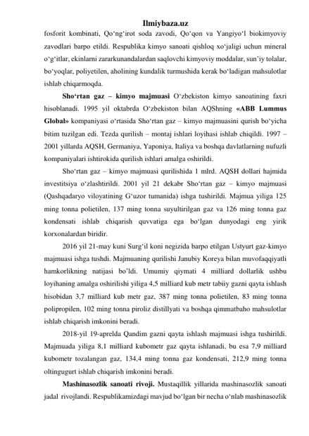 Ilmiybaza.uz 
fosforit kombinati, Qо‘ng‘irot soda zavodi, Qо‘qon va Yangiyо‘l biokimyoviy 
zavodlari barpo etildi. Respublika kimyo sanoati qishloq xо‘jaligi uchun mineral 
о‘g‘itlar, ekinlarni zararkunandalardan saqlovchi kimyoviy moddalar, sun’iy tolalar, 
bо‘yoqlar, poliyetilen, aholining kundalik turmushida kerak bо‘ladigan mahsulotlar 
ishlab chiqarmoqda. 
Shо‘rtan gaz – kimyo majmuasi О‘zbekiston kimyo sanoatining faxri 
hisoblanadi. 1995 yil oktabrda О‘zbekiston bilan AQShning «ABB Lummus 
Global» kompaniyasi о‘rtasida Shо‘rtan gaz – kimyo majmuasini qurish bо‘yicha 
bitim tuzilgan edi. Tezda qurilish – montaj ishlari loyihasi ishlab chiqildi. 1997 – 
2001 yillarda AQSH, Germaniya, Yaponiya, Italiya va boshqa davlatlarning nufuzli 
kompaniyalari ishtirokida qurilish ishlari amalga oshirildi. 
Shо‘rtan gaz – kimyo majmuasi qurilishida 1 mlrd. AQSH dollari hajmida 
investitsiya о‘zlashtirildi. 2001 yil 21 dekabr Shо‘rtan gaz – kimyo majmuasi 
(Qashqadaryo viloyatining G‘uzor tumanida) ishga tushirildi. Majmua yiliga 125 
ming tonna polietilen, 137 ming tonna suyultirilgan gaz va 126 ming tonna gaz 
kondensati ishlab chiqarish quvvatiga ega bо‘lgan dunyodagi eng yirik 
korxonalardan biridir. 
2016 yil 21-may kuni Surg‘il koni negizida barpo etilgan Ustyurt gaz-kimyo 
majmuasi ishga tushdi. Majmuaning qurilishi Janubiy Koreya bilan muvofaqqiyatli 
hamkorlikning natijasi bo’ldi. Umumiy qiymati 4 milliard dollarlik ushbu 
loyihaning amalga oshirilishi yiliga 4,5 milliard kub metr tabiiy gazni qayta ishlash 
hisobidan 3,7 milliard kub metr gaz, 387 ming tonna polietilen, 83 ming tonna 
polipropilen, 102 ming tonna piroliz distillyati va boshqa qimmatbaho mahsulotlar 
ishlab chiqarish imkonini beradi. 
2018-yil 19-aprelda Qandim gazni qayta ishlash majmuasi ishga tushirildi. 
Majmuada yiliga 8,1 milliard kubometr gaz qayta ishlanadi, bu esa 7,9 milliard 
kubometr tozalangan gaz, 134,4 ming tonna gaz kondensati, 212,9 ming tonna 
oltingugurt ishlab chiqarish imkonini beradi.  
Mashinasozlik sanoati rivoji. Mustaqillik yillarida mashinasozlik sanoati 
jadal  rivojlandi. Respublikamizdagi mavjud bо‘lgan bir necha о‘nlab mashinasozlik 
