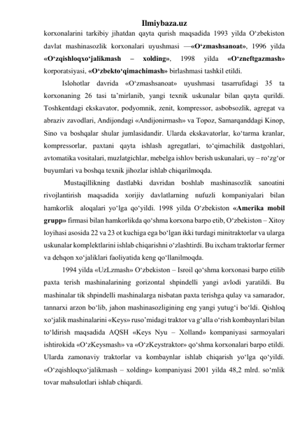 Ilmiybaza.uz 
korxonalarini tarkibiy jihatdan qayta qurish maqsadida 1993 yilda О‘zbekiston 
davlat mashinasozlik korxonalari uyushmasi —«О‘zmashsanoat», 1996 yilda 
«О‘zqishloqxо‘jalikmash 
– 
xolding», 
1998 
yilda 
«О‘zneftgazmash» 
korporatsiyasi, «О‘zbektо‘qimachimash» birlashmasi tashkil etildi. 
Islohotlar davrida «О‘zmashsanoat» uyushmasi tasarrufidagi 35 ta 
korxonaning 26 tasi ta’mirlanib, yangi texnik uskunalar bilan qayta qurildi. 
Toshkentdagi ekskavator, podyomnik, zenit, kompressor, asbobsozlik, agregat va 
abraziv zavodlari, Andijondagi «Andijonirmash» va Topoz, Samarqanddagi Kinop, 
Sino va boshqalar shular jumlasidandir. Ularda ekskavatorlar, kо‘tarma kranlar, 
kompressorlar, paxtani qayta ishlash agregatlari, tо‘qimachilik dastgohlari, 
avtomatika vositalari, muzlatgichlar, mebelga ishlov berish uskunalari, uy – rо‘zg‘or 
buyumlari va boshqa texnik jihozlar ishlab chiqarilmoqda. 
 Mustaqillikning dastlabki davridan boshlab mashinasozlik sanoatini 
rivojlantirish maqsadida xorijiy davlatlarning nufuzli kompaniyalari bilan 
hamkorlik  aloqalari yо‘lga qо‘yildi. 1998 yilda О‘zbekiston «Amerika mobil 
grupp» firmasi bilan hamkorlikda qо‘shma korxona barpo etib, О‘zbekiston – Xitoy 
loyihasi asosida 22 va 23 ot kuchiga ega bо‘lgan ikki turdagi minitraktorlar va ularga 
uskunalar komplektlarini ishlab chiqarishni о‘zlashtirdi. Bu ixcham traktorlar fermer 
va dehqon xо‘jaliklari faoliyatida keng qо‘llanilmoqda. 
1994 yilda «UzLzmash» О‘zbekiston – Isroil qо‘shma korxonasi barpo etilib 
paxta terish mashinalarining gorizontal shpindelli yangi avlodi yaratildi. Bu 
mashinalar tik shpindelli mashinalarga nisbatan paxta terishga qulay va samarador, 
tannarxi arzon bо‘lib, jahon mashinasozligining eng yangi yutug‘i bо‘ldi. Qishloq 
xо‘jalik mashinalarini «Keys» ruso’midagi traktor va g‘alla о‘rish kombaynlari bilan 
tо‘ldirish maqsadida AQSH «Keys Nyu – Xolland» kompaniyasi sarmoyalari 
ishtirokida «О‘zKeysmash» va «О‘zKeystraktor» qо‘shma korxonalari barpo etildi. 
Ularda zamonaviy traktorlar va kombaynlar ishlab chiqarish yо‘lga qо‘yildi. 
«О‘zqishloqxо‘jalikmash – xolding» kompaniyasi 2001 yilda 48,2 mlrd. sо‘mlik 
tovar mahsulotlari ishlab chiqardi. 
