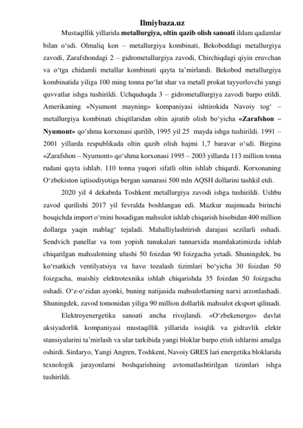 Ilmiybaza.uz 
Mustaqillik yillarida metallurgiya, oltin qazib olish sanoati ildam qadamlar 
bilan о‘sdi. Olmaliq kon – metallurgiya kombinati, Bekoboddagi metallurgiya 
zavodi, Zarafshondagi 2 – gidrometallurgiya zavodi, Chirchiqdagi qiyin eruvchan 
va о‘tga chidamli metallar kombinati qayta ta’mirlandi. Bekobod metallurgiya 
kombinatida yiliga 100 ming tonna pо‘lat shar va metall prokat tayyorlovchi yangi 
quvvatlar ishga tushirildi. Uchquduqda 3 – gidrometallurgiya zavodi barpo etildi. 
Amerikaning «Nyumont mayning» kompaniyasi ishtirokida Navoiy tog‘ – 
metallurgiya kombinati chiqitlaridan oltin ajratib olish bо‘yicha «Zarafshon – 
Nyumont» qо‘shma korxonasi qurilib, 1995 yil 25  mayda ishga tushirildi. 1991 – 
2001 yillarda respublikada oltin qazib olish hajmi 1,7 baravar о‘sdi. Birgina 
«Zarafshon – Nyumont» qо‘shma korxonasi 1995 – 2003 yillarda 113 million tonna 
rudani qayta ishlab, 110 tonna yuqori sifatli oltin ishlab chiqardi. Korxonaning 
О‘zbekiston iqtisodiyotiga bergan samarasi 500 mln AQSH dollarini tashkil etdi.   
2020 yil 4 dekabrda Toshkent metallurgiya zavodi ishga tushirildi. Ushbu 
zavod qurilishi 2017 yil fevralda boshlangan edi. Mazkur majmuada birinchi 
bosqichda import o‘rnini bosadigan mahsulot ishlab chiqarish hisobidan 400 million 
dollarga yaqin mablag‘ tejaladi. Mahalliylashtirish darajasi sezilarli oshadi. 
Sendvich panellar va tom yopish tunukalari tannarxida mamlakatimizda ishlab 
chiqarilgan mahsulotning ulushi 50 foizdan 90 foizgacha yetadi. Shuningdek, bu 
ko‘rsatkich ventilyatsiya va havo tozalash tizimlari bo‘yicha 30 foizdan 50 
foizgacha, maishiy elektrotexnika ishlab chiqarishda 35 foizdan 50 foizgacha 
oshadi. O‘z-o‘zidan ayonki, buning natijasida mahsulotlarning narxi arzonlashadi. 
Shuningdek, zavod tomonidan yiliga 90 million dollarlik mahsulot eksport qilinadi. 
Elektroyenergetika sanoati ancha rivojlandi. «О‘zbekenergo» davlat 
aksiyadorlik kompaniyasi mustaqillik yillarida issiqlik va gidravlik elektr 
stansiyalarini ta’mirlash va ular tarkibida yangi bloklar barpo etish ishlarini amalga 
oshirdi. Sirdaryo, Yangi Angren, Toshkent, Navoiy GRES lari energetika bloklarida 
texnologik jarayonlarni boshqarishning avtomatlashtirilgan tizimlari ishga 
tushirildi. 
