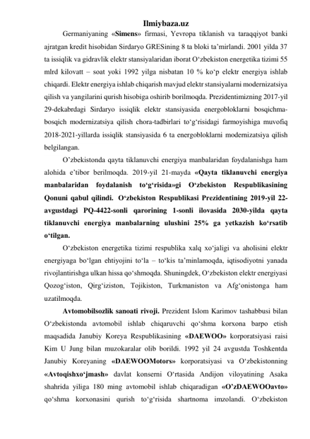 Ilmiybaza.uz 
Germaniyaning «Simens» firmasi, Yevropa tiklanish va taraqqiyot banki 
ajratgan kredit hisobidan Sirdaryo GRESining 8 ta bloki ta’mirlandi. 2001 yilda 37 
ta issiqlik va gidravlik elektr stansiyalaridan iborat О‘zbekiston energetika tizimi 55 
mlrd kilovatt – soat yoki 1992 yilga nisbatan 10 % kо‘p elektr energiya ishlab 
chiqardi. Elektr energiya ishlab chiqarish mavjud elektr stansiyalarni modernizatsiya 
qilish va yangilarini qurish hisobiga oshirib borilmoqda. Prezidentimizning 2017-yil 
29-dekabrdagi Sirdaryo issiqlik elektr stansiyasida energobloklarni bosqichma-
bosqich modernizatsiya qilish chora-tadbirlari toʻgʻrisidagi farmoyishiga muvofiq 
2018-2021-yillarda issiqlik stansiyasida 6 ta energobloklarni modernizatsiya qilish 
belgilangan. 
O’zbekistonda qayta tiklanuvchi energiya manbalaridan foydalanishga ham 
alohida e’tibor berilmoqda. 2019-yil 21-mayda «Qayta tiklanuvchi energiya 
manbalaridan foydalanish to‘g‘risida»gi O‘zbekiston Respublikasining 
Qonuni qabul qilindi.  O‘zbekiston Respublikasi Prezidentining 2019-yil 22-
avgustdagi PQ-4422-sonli qarorining 1-sonli ilovasida 2030-yilda qayta 
tiklanuvchi energiya manbalarning ulushini 25% ga yetkazish ko‘rsatib 
o‘tilgan.  
О‘zbekiston energetika tizimi respublika xalq xо‘jaligi va aholisini elektr 
energiyaga bо‘lgan ehtiyojini tо‘la – tо‘kis ta’minlamoqda, iqtisodiyotni yanada 
rivojlantirishga ulkan hissa qо‘shmoqda. Shuningdek, О‘zbekiston elektr energiyasi 
Qozog‘iston, Qirg‘iziston, Tojikiston, Turkmaniston va Afg‘onistonga ham 
uzatilmoqda.  
Avtomobilsozlik sanoati rivoji. Prezident Islom Karimov tashabbusi bilan 
О‘zbekistonda avtomobil ishlab chiqaruvchi qо‘shma korxona barpo etish 
maqsadida Janubiy Koreya Respublikasining «DAEWOO» korporatsiyasi raisi 
Kim U Jung bilan muzokaralar olib borildi. 1992 yil 24 avgustda Toshkentda 
Janubiy Koreyaning «DAEWOOMotors» korporatsiyasi va О‘zbekistonning 
«Avtoqishxо‘jmash» davlat konserni О‘rtasida Andijon viloyatining Asaka 
shahrida yiliga 180 ming avtomobil ishlab chiqaradigan «O’zDAEWOOavto» 
qо‘shma korxonasini qurish tо‘g‘risida shartnoma imzolandi. О‘zbekiston 
