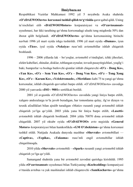 Ilmiybaza.uz 
Respublikasi Vazirlar Mahkamasi 1992 yil 5 noyabrda Asaka shahrida 
«O’zDAEWOOavto» korxonasi tashkil qilish tо‘g‘risida qaror qabul qildi. Uning 
ta’sischilari etib «DAEWOOMotors» korparatsiyasi va «О‘zavtosanoat» 
uyushmasi, har ikki tarafning qо‘shma korxonadagi ulushi teng miqdorda 50% dan 
iborat qilib belgilandi. «O’zDAEWOOavto» qо‘shma korxonasining birinchi 
navbati 1996 yil mart oyida ishga tushirildi. 1996 yil mart oyida «Damas», iyun 
oyida «Tico», iyul oyida «Neksiya» ruso’mli avtomobillar ishlab chiqarish 
boshlandi.  
1996 – 2006 yillarda lak – bо‘yoqlar, avtomobil о‘rindiqlari, ichki jihozlari, 
elektr kabellari, shinalar, disklar, toblangan oynalar, tovush pasaytirgichlari, yoqilg‘i 
baki, bamperlar va boshqa butlovchi qismlar ishlab chiqaruvchi «O’z – Dong Ko», 
«Yan Ko», «O’z – Sem Yun Ko», «O’z – Dong Von Ko», «O’z – Tong Xong 
Ko», «O’z – Karam Ko», «Yelektromash», «Meridian» kabi 75 ta yangi qо‘shma 
korxonalar, ishlab chiqarish quvvatlari barpo etildi. «O’zDAEWOOavto» zavodiga 
2000 yil yanvarda «ISO - 9001» sertifikati berildi. 
2001 yil avgustda «O’zDAEWOOavto» zavodida yangi liniya barpo etilib, 
xalqaro andozalarga tо‘la javob beradigan, har tomonlama qulay, ilg‘or dizayn va 
texnik afzalliklari bilan ajralib turadigan «Matiz» rusumli yangi avtomobil ishlab 
chiqarish yо‘lga qо‘yildi. 2003 yilda yana bir liniya barpo etilib, «Lasetti» 
avtomobili ishlab chiqarish boshlandi. 2004 yilda 70070 dona avtomobil ishlab 
chiqarildi. 2007 yil oktabr oyida «O’zDAEWOO» avto negizida «General 
Motors» korporatsiyasi bilan hamkorlikda «GM O’zbekiston» qо‘shma korxonasi 
tashkil etildi. Natijada Asakada dunyoda mashhur «Shevrale» avtomobillari — 
«Captiva», 
«Yepika», 
«Takuma» 
ruso’mli 
engil 
avtomobillar 
ishlab 
chiqarilmoqda. 
2010 yilda «Shevrale» avtomobili – «Spark» rusumli yangi avtomobil ishlab 
chiqarish yо‘lga qо‘yildi.  
Samarqand shahrida yana bir avtomobil zavodini qurishga kirishildi. 1995 
yilda «О‘zavtosanoat» uyushmasi bilan Turkiyaning «Kochxolding» kompaniyasi 
о‘rtasida avtobus va yuk mashinalari ishlab chiqaruvchi «SamKochavto» qо‘shma 
