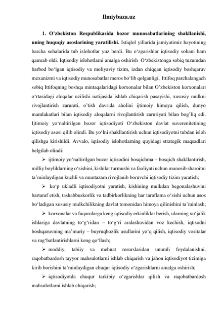 Ilmiybaza.uz 
 
        1. Oʼzbekiston Respublikasida bozor munosabatlarining shakllanishi, 
uning huquqiy asoslarining yaratilishi. Istiqlol yillarida jamiyatimiz hayotining 
barcha sohalarida tub islohotlar yuz berdi. Bu о‘zgarishlar iqtisodiy sohani ham 
qamrab oldi. Iqtisodiy islohotlarni amalga oshirish  О‘zbekistonga sobiq tuzumdan 
barbod bо‘lgan iqtisodiy va moliyaviy tizim, izdan chiqqan iqtisodiy boshqaruv 
mexanizmi va iqtisodiy munosabatlar meros bо‘lib qolganligi,  Ittifoq parchalangach 
sobiq Ittifoqning boshqa mintaqalaridagi korxonalar bilan O’zbekiston korxonalari 
о‘rtasidagi aloqalar uzilishi natijasida ishlab chiqarish pasayishi, xususiy mulkni 
rivojlantirish zarurati, o’tish davrida aholini ijtimoiy himoya qilish, dunyo 
mamlakatlari bilan iqtisodiy aloqalarni rivojlantirish zaruriyati bilan bog’liq edi. 
Ijtimoiy yо‘naltirilgan bozor iqtisodiyoti О‘zbekiston davlat suverenitetining 
iqtisodiy asosi qilib olindi. Bu yо‘lni shakllantirish uchun iqtisodiyotni tubdan isloh 
qilishga kirishildi. Avvalo, iqtisodiy islohotlarning quyidagi strategik maqsadlari 
belgilab olindi:   
 ijtimoiy yо‘naltirilgan bozor iqtisodini bosqichma – bosqich shakllantirish,  
milliy boyliklarning о‘sishini, kishilar turmushi va faoliyati uchun munosib sharoitni 
ta’minlaydigan kuchli va muntazam rivojlanib boruvchi iqtisodiy tizim yaratish;  
  kо‘p ukladli iqtisodiyotni yaratish, kishining mulkdan begonalashuvini 
bartaraf etish, tashabbuskorlik va tadbirkorlikning har taraflama о‘sishi uchun asos 
bо‘ladigan xususiy mulkchilikning davlat tomonidan himoya qilinishini ta’minlash; 
 korxonalar va fuqarolarga keng iqtisodiy erkinliklar berish, ularning xо‘jalik 
ishlariga davlatning tо‘g‘ridan – tо‘g‘ri aralashuvidan voz kechish, iqtisodni 
boshqaruvning ma’muriy – buyruqbozlik usullarini yо‘q qilish, iqtisodiy vositalar 
va rag‘batlantirishlarni keng qо‘llash; 
 moddiy, 
tabiiy 
va 
mehnat 
resurslaridan 
unumli 
foydalanishni, 
raqobatbardosh tayyor mahsulotlarni ishlab chiqarish va jahon iqtisodiyot tizimiga 
kirib borishini ta’minlaydigan chuqur iqtisodiy о‘zgarishlarni amalga oshirish; 
 iqtisodiyotda chuqur tarkibiy о‘zgarishlar qilish va raqobatbardosh 
mahsulotlarni ishlab chiqarish;  
