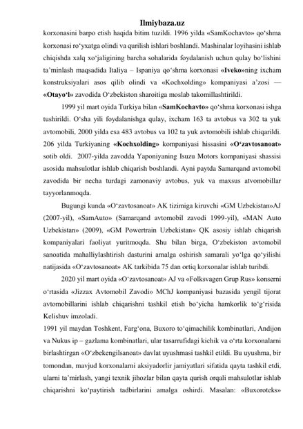 Ilmiybaza.uz 
korxonasini barpo etish haqida bitim tuzildi. 1996 yilda «SamKochavto» qо‘shma 
korxonasi rо‘yxatga olindi va qurilish ishlari boshlandi. Mashinalar loyihasini ishlab 
chiqishda xalq xо‘jaligining barcha sohalarida foydalanish uchun qulay bо‘lishini 
ta’minlash maqsadida Italiya – Ispaniya qо‘shma korxonasi «Iveko»ning ixcham 
konstruksiyalari asos qilib olindi va «Kochxolding» kompaniyasi a’zosi — 
«Otayо‘l» zavodida О‘zbekiston sharoitiga moslab takomillashtirildi. 
1999 yil mart oyida Turkiya bilan «SamKochavto» qо‘shma korxonasi ishga 
tushirildi. О‘sha yili foydalanishga qulay, ixcham 163 ta avtobus va 302 ta yuk 
avtomobili, 2000 yilda esa 483 avtobus va 102 ta yuk avtomobili ishlab chiqarildi. 
206 yilda Turkiyaning «Kochxolding» kompaniyasi hissasini «О‘zavtosanoat» 
sotib oldi.  2007-yilda zavodda Yaponiyaning Isuzu Motors kompaniyasi shassisi 
asosida mahsulotlar ishlab chiqarish boshlandi. Ayni paytda Samarqand avtomobil 
zavodida bir necha turdagi zamonaviy avtobus, yuk va maxsus atvomobillar 
tayyorlanmoqda. 
Bugungi kunda «O‘zavtosanoat» AK tizimiga kiruvchi «GM Uzbekistan»AJ 
(2007-yil), «SamAuto» (Samarqand avtomobil zavodi 1999-yil), «MAN Auto 
Uzbekistan» (2009), «GM Powertrain Uzbekistan» QK asosiy ishlab chiqarish 
kompaniyalari faoliyat yuritmoqda. Shu bilan birga, O‘zbekiston avtomobil 
sanoatida mahalliylashtirish dasturini amalga oshirish samarali yo‘lga qo‘yilishi 
natijasida «O‘zavtosanoat» AK tarkibida 75 dan ortiq korxonalar ishlab turibdi. 
2020 yil mart oyida «O‘zavtosanoat» AJ va «Folksvagen Grup Rus» konserni 
o‘rtasida «Jizzax Avtomobil Zavodi» MChJ kompaniyasi bazasida yengil tijorat 
avtomobillarini ishlab chiqarishni tashkil etish bo‘yicha hamkorlik to‘g‘risida 
Kelishuv imzoladi. 
1991 yil maydan Toshkent, Farg‘ona, Buxoro tо‘qimachilik kombinatlari, Andijon 
va Nukus ip – gazlama kombinatlari, ular tasarrufidagi kichik va о‘rta korxonalarni 
birlashtirgan «О‘zbekengilsanoat» davlat uyushmasi tashkil etildi. Bu uyushma, bir 
tomondan, mavjud korxonalarni aksiyadorlir jamiyatlari sifatida qayta tashkil etdi, 
ularni ta’mirlash, yangi texnik jihozlar bilan qayta qurish orqali mahsulotlar ishlab 
chiqarishni kо‘paytirish tadbirlarini amalga oshirdi. Masalan: «Buxoroteks» 
