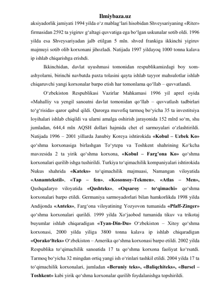 Ilmiybaza.uz 
aksiyadorlik jamiyati 1994 yilda о‘z mablag‘lari hisobidan Shveysariyaning «Riter» 
firmasidan 2592 ta yigiruv g‘altagi quvvatiga ega bо‘lgan uskunalar sotib oldi. 1996 
yilda esa Shveysariyadan jalb etilgan 5 mln. shved frankiga ikkinchi yigiruv 
majmuyi sotib olib korxonani jihozladi. Natijada 1997 yildayoq 1000 tonna kalava 
ip ishlab chiqarishga erishdi. 
Ikkinchidan, davlat uyushmasi tomonidan respublikamizdagi boy xom-
ashyolarni, birinchi navbatda paxta tolasini qayta ishlab tayyor mahsulotlar ishlab 
chiqaruvchi yangi korxonalar barpo etish har tomonlama qо‘llab – quvvatlandi. 
О‘zbekiston Respublikasi Vazirlar Mahkamasi 1996 yil aprel oyida 
«Mahalliy va yengil sanoatni davlat tomonidan qо‘llab – quvvatlash tadbirlari 
tо‘g‘risida» qaror qabul qildi. Qarorga muvofiq tarmoq bо‘yicha 35 ta investitsiya 
loyihalari ishlab chiqildi va ularni amalga oshirish jarayonida 152 mlrd sо‘m, shu 
jumladan, 644,4 mln AQSH dollari hajmida chet el sarmoyalari о‘zlashtirildi. 
Natijada 1996 – 2001 yillarda Janubiy Koreya ishtirokida «Kobul – Uzbek Ko» 
qо‘shma korxonasiga birlashgan Tо‘ytepa va Toshkent shahrining Kо‘kcha 
mavzesida 2 ta yirik qо‘shma korxona, «Kobul – Farg’ona Ko» qо‘shma 
korxonalari qurilib ishga tushirildi. Turkiya tо‘qimachilik kompaniyalari ishtirokida 
Nukus shahrida «Kateks» tо‘qimachilik majmuasi, Namangan viloyatida 
«Asnamtekstil», «Tap – fen», «Kosonsoy-Tekmen», «Atlas – Men», 
Qashqadaryo viloyatida «Qashteks», «Oqsaroy – tо‘qimachi» qо‘shma 
korxonalari barpo etildi. Germaniya sarmoyadorlari bilan hamkorlikda 1998 yilda 
Andijonda «Anteks», Farg‘ona viloyatining Yozyovon tumanida «Pfaff-Zinger» 
qо‘shma korxonalari qurildi. 1999 yilda Xо‘jaobod tumanida tikuv va trikotaj 
buyumlar ishlab chiqaradigan «Tyan-Din-Du» О‘zbekiston – Xitoy qо‘shma 
korxonasi, 2000 yilda yiliga 3800 tonna kalava ip ishlab chiqaradigan 
«Qorakо‘lteks» О‘zbekiston – Amerika qо‘shma korxonasi barpo etildi. 2002 yilda 
Respublika tо‘qimachilik sanoatida 17 ta qо‘shma korxona faoliyat kо‘rsatdi. 
Tarmoq bо‘yicha 32 mingdan ortiq yangi ish о‘rinlari tashkil etildi. 2004 yilda 17 ta 
tо‘qimachilik korxonalari, jumladan «Beruniy teks», «Baliqchiteks», «Bursel – 
Toshkent» kabi yirik qо‘shma korxonalar qurilib foydalanishga topshirildi. 
